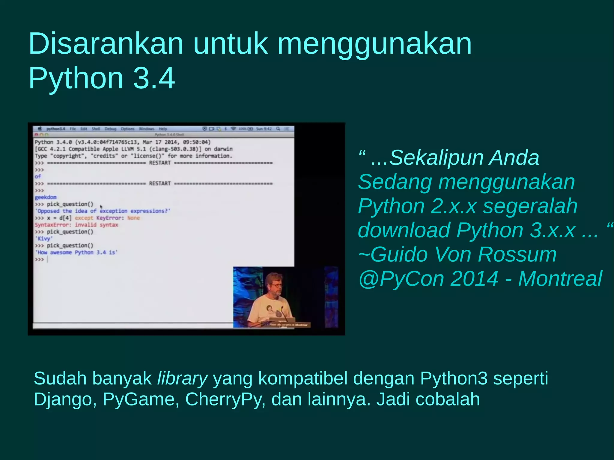Disarankan untuk menggunakan 
Python 3.4 
“ ...Sekalipun Anda 
Sedang menggunakan 
Python 2.x.x segeralah 
download Python 3.x.x ... “ 
~Guido Von Rossum 
@PyCon 2014 - Montreal 
Sudah banyak library yang kompatibel dengan Python3 seperti 
Django, PyGame, CherryPy, dan lainnya. Jadi cobalah 
 