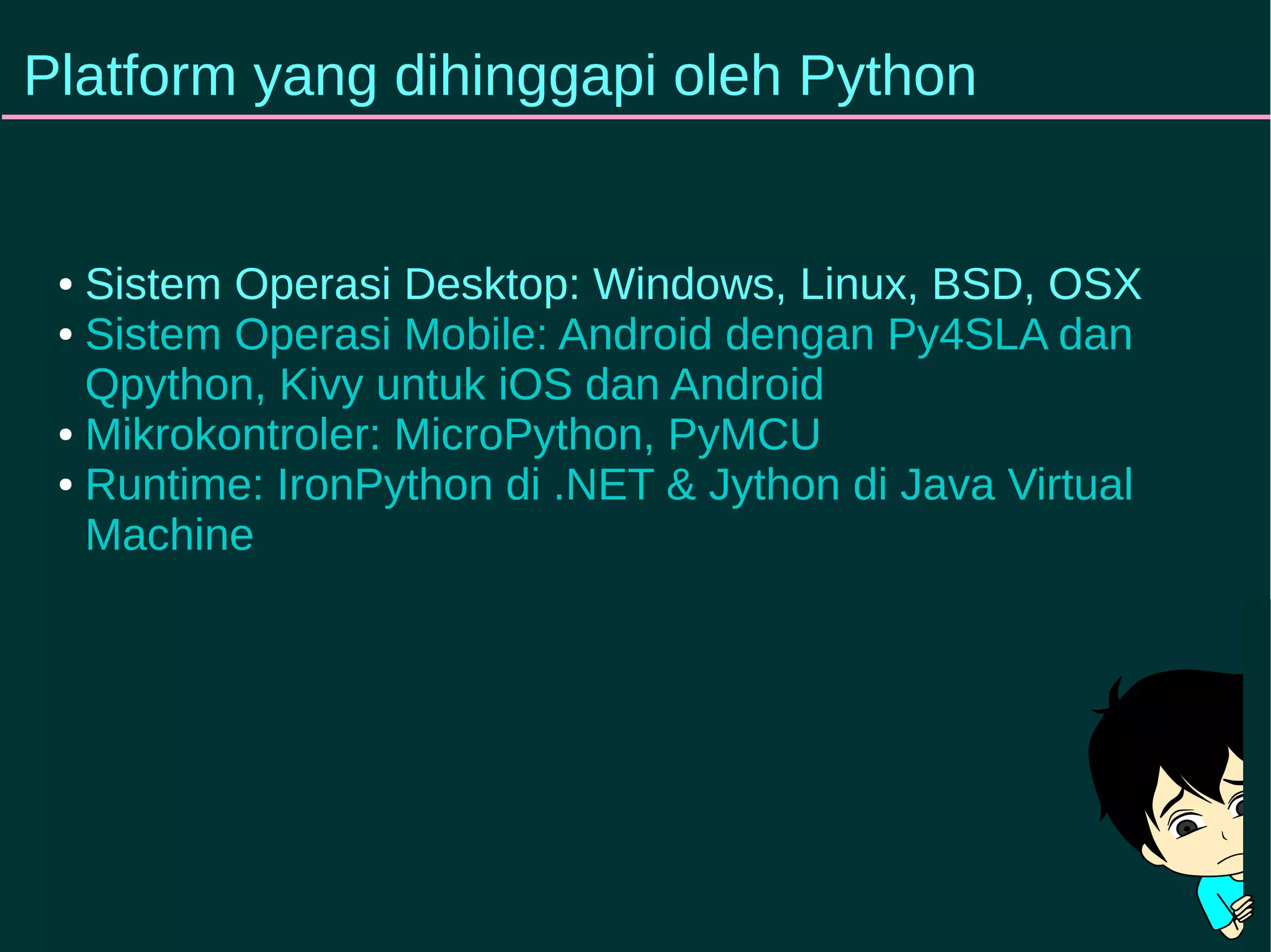 Platform yang dihinggapi oleh Python 
● Sistem Operasi Desktop: Windows, Linux, BSD, OSX 
● Sistem Operasi Mobile: Android dengan Py4SLA dan 
Qpython, Kivy untuk iOS dan Android 
● Mikrokontroler: MicroPython, PyMCU 
● Runtime: IronPython di .NET & Jython di Java Virtual 
Machine 
 