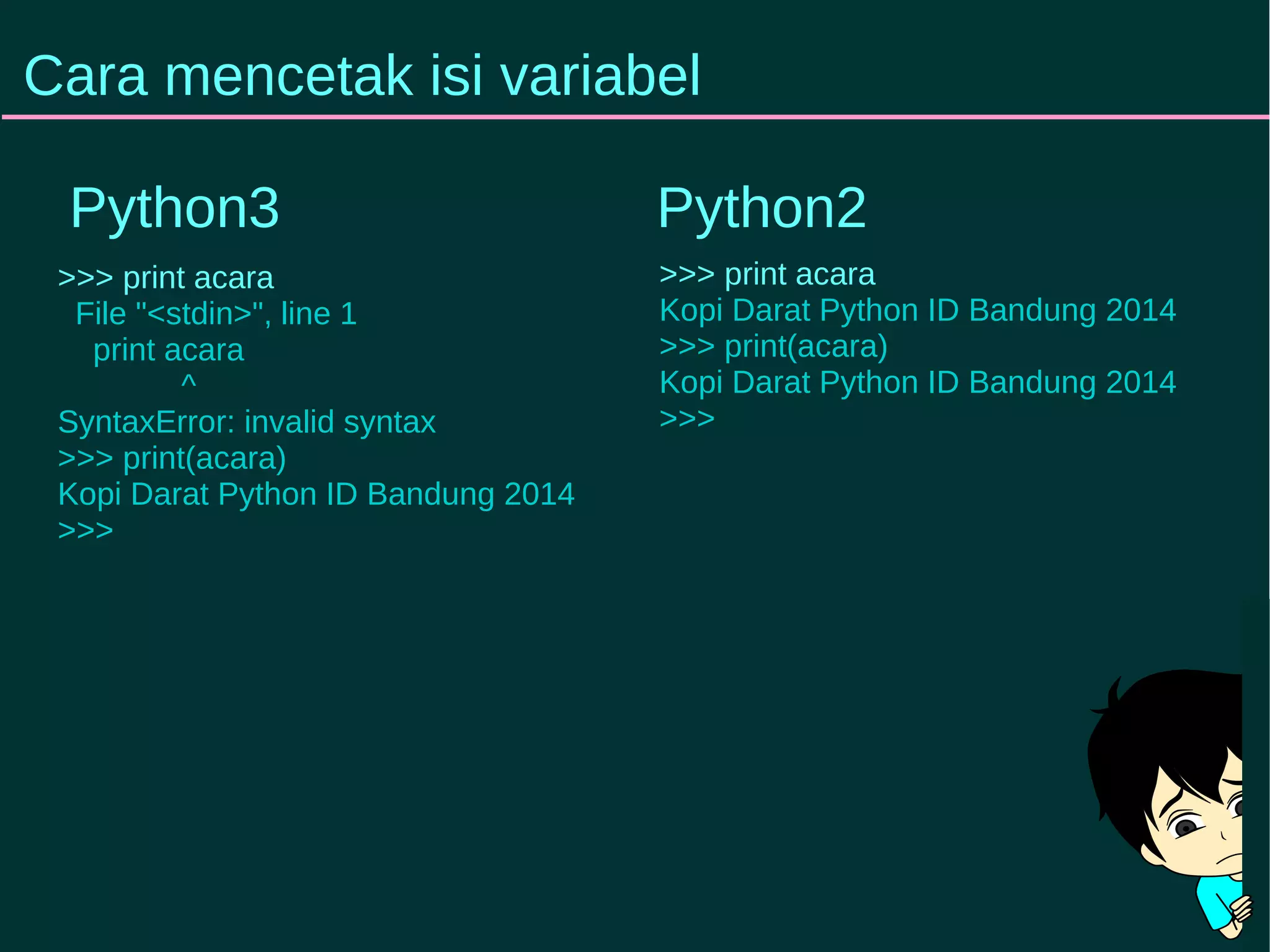 Cara mencetak isi variabel 
Python3 Python2 
>>> print acara 
File "<stdin>", line 1 
print acara 
^ 
SyntaxError: invalid syntax 
>>> print(acara) 
Kopi Darat Python ID Bandung 2014 
>>> 
>>> print acara 
Kopi Darat Python ID Bandung 2014 
>>> print(acara) 
Kopi Darat Python ID Bandung 2014 
>>> 
 
