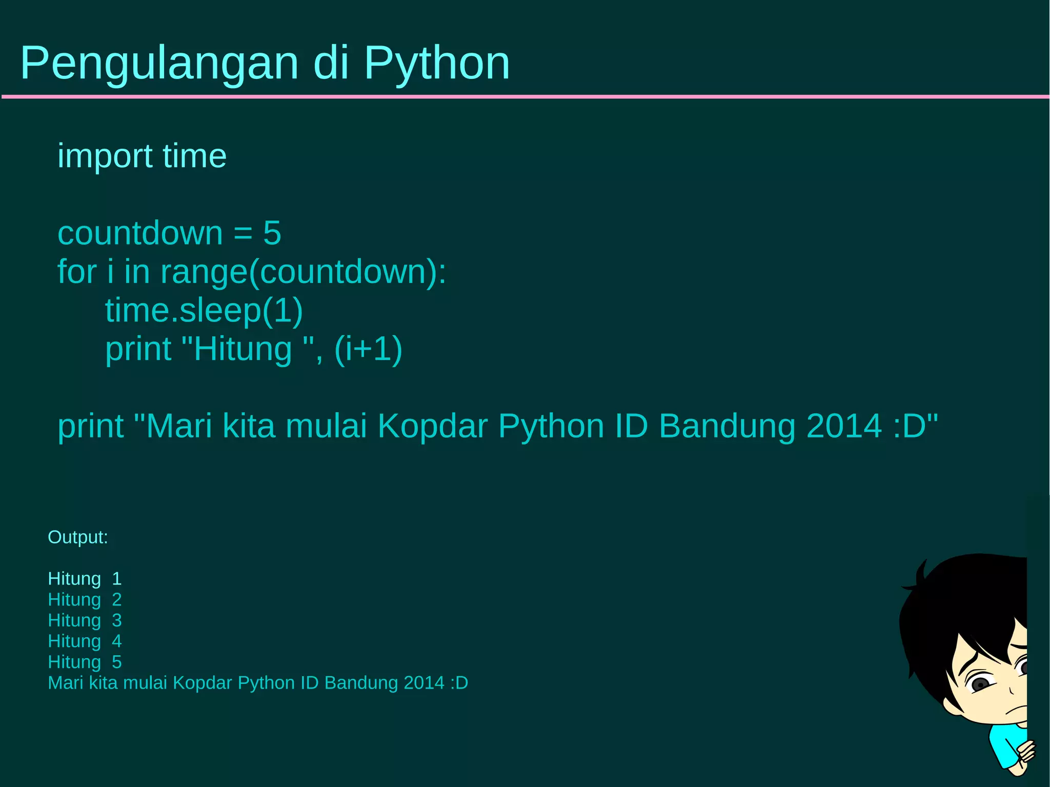 Pengulangan di Python 
import time 
countdown = 5 
for i in range(countdown): 
time.sleep(1) 
print "Hitung ", (i+1) 
print "Mari kita mulai Kopdar Python ID Bandung 2014 :D" 
Output: 
Hitung 1 
Hitung 2 
Hitung 3 
Hitung 4 
Hitung 5 
Mari kita mulai Kopdar Python ID Bandung 2014 :D 
 