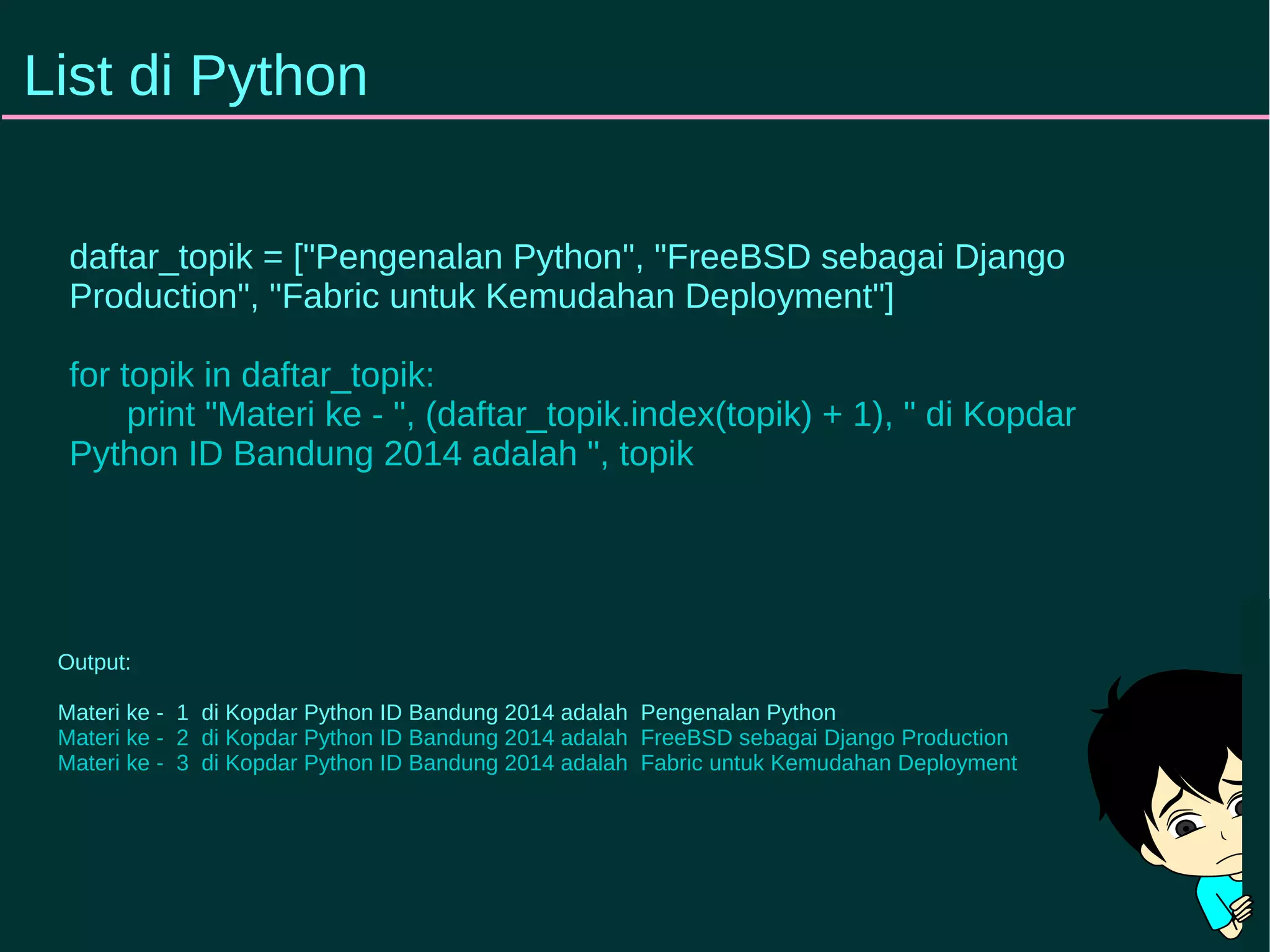 List di Python 
daftar_topik = ["Pengenalan Python", "FreeBSD sebagai Django 
Production", "Fabric untuk Kemudahan Deployment"] 
for topik in daftar_topik: 
print "Materi ke - ", (daftar_topik.index(topik) + 1), " di Kopdar 
Python ID Bandung 2014 adalah ", topik 
Output: 
Materi ke - 1 di Kopdar Python ID Bandung 2014 adalah Pengenalan Python 
Materi ke - 2 di Kopdar Python ID Bandung 2014 adalah FreeBSD sebagai Django Production 
Materi ke - 3 di Kopdar Python ID Bandung 2014 adalah Fabric untuk Kemudahan Deployment 
 