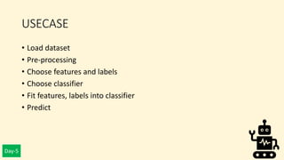 Day-5
USECASE
• Load dataset
• Pre-processing
• Choose features and labels
• Choose classifier
• Fit features, labels into classifier
• Predict
 