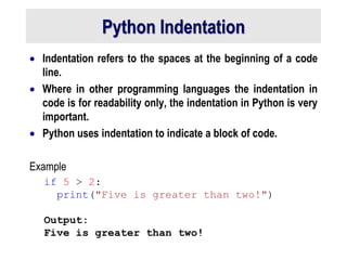 Python Indentation
 Indentation refers to the spaces at the beginning of a code
line.
 Where in other programming languages the indentation in
code is for readability only, the indentation in Python is very
important.
 Python uses indentation to indicate a block of code.
Example
if 5 > 2:
print("Five is greater than two!")
Output:
Five is greater than two!
 