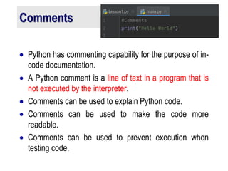 Comments
 Python has commenting capability for the purpose of in-
code documentation.
 A Python comment is a line of text in a program that is
not executed by the interpreter.
 Comments can be used to explain Python code.
 Comments can be used to make the code more
readable.
 Comments can be used to prevent execution when
testing code.
 