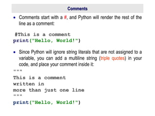 Comments
 Comments start with a #, and Python will render the rest of the
line as a comment:
#This is a comment
print("Hello, World!")
 Since Python will ignore string literals that are not assigned to a
variable, you can add a multiline string (triple quotes) in your
code, and place your comment inside it:
"""
This is a comment
written in
more than just one line
"""
print("Hello, World!")
 