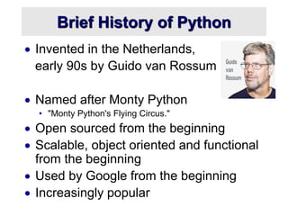 Brief History of Python
 Invented in the Netherlands,
early 90s by Guido van Rossum
 Named after Monty Python
• "Monty Python's Flying Circus."
 Open sourced from the beginning
 Scalable, object oriented and functional
from the beginning
 Used by Google from the beginning
 Increasingly popular
 