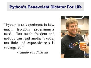 Python’s Benevolent Dictator For Life
“Python is an experiment in how
much freedom programmers
need. Too much freedom and
nobody can read another's code;
too little and expressiveness is
endangered.”
- Guido van Rossum
 