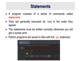 Statements
 A program consists of a series of commands called
statements
 They are generally executed (ie. run) in the order they
appear
 The statements must be written correctly otherwise you will
get a syntax error
 Python programs are saved in files with the ‘.py’ extension
 