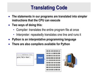 Translating Code
 The statements in our programs are translated into simpler
instructions that the CPU can execute
 Two ways of doing this:
• Compiler: translates the entire program file at once
• Interpreter: repeatedly translates one line and runs it
 Python is an interpretative programming language
 There are also compilers available for Python
 