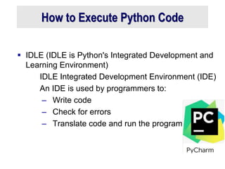 How to Execute Python Code
 IDLE (IDLE is Python's Integrated Development and
Learning Environment)
IDLE Integrated Development Environment (IDE)
An IDE is used by programmers to:
– Write code
– Check for errors
– Translate code and run the program
 