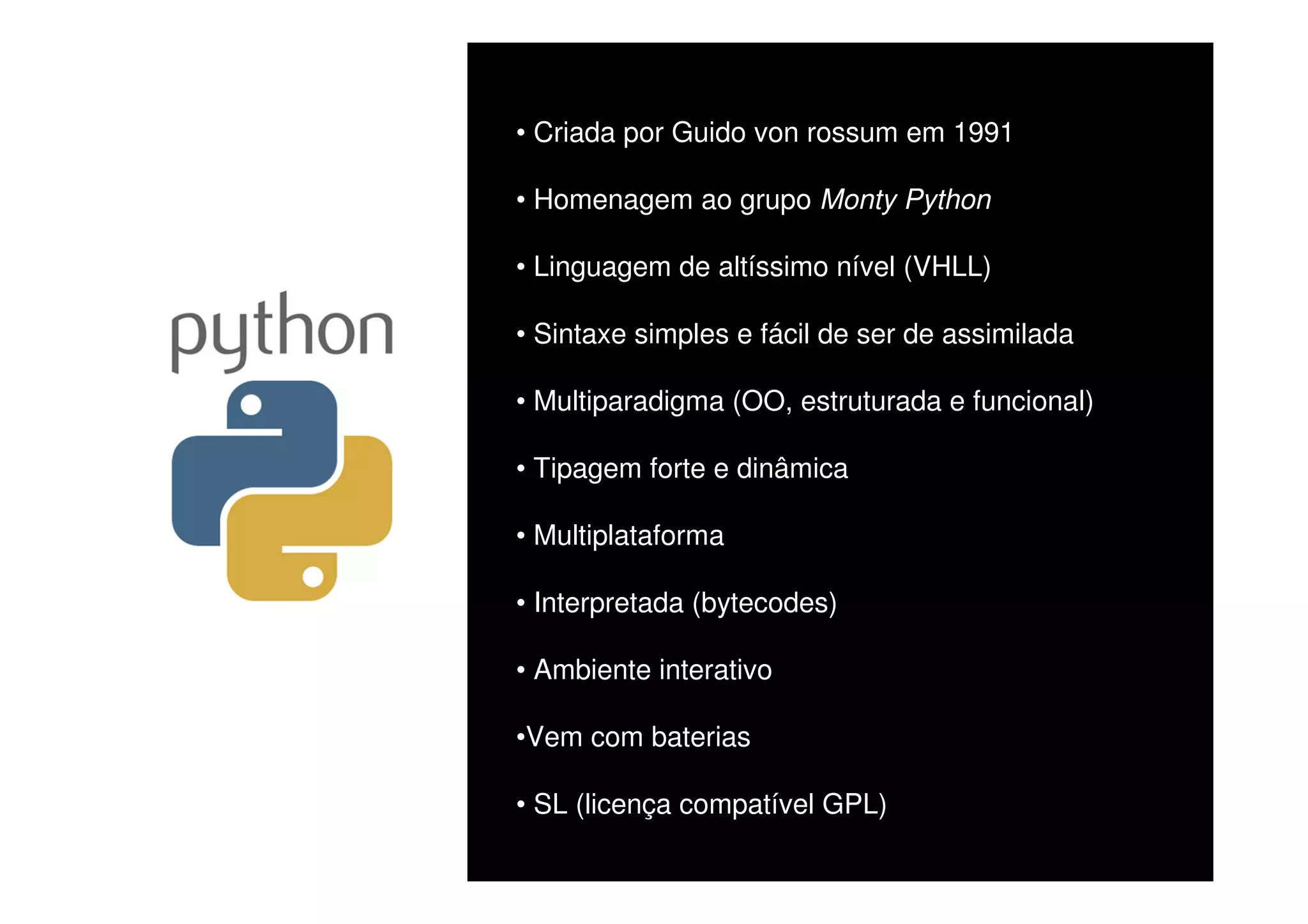 • Criada por Guido von rossum em 1991

• Homenagem ao grupo Monty Python

• Linguagem de altíssimo nível (VHLL)

• Sintaxe simples e fácil de ser de assimilada

• Multiparadigma (OO, estruturada e funcional)

• Tipagem forte e dinâmica

• Multiplataforma

• Interpretada (bytecodes)

• Ambiente interativo

•Vem com baterias

• SL (licença compatível GPL)
 
