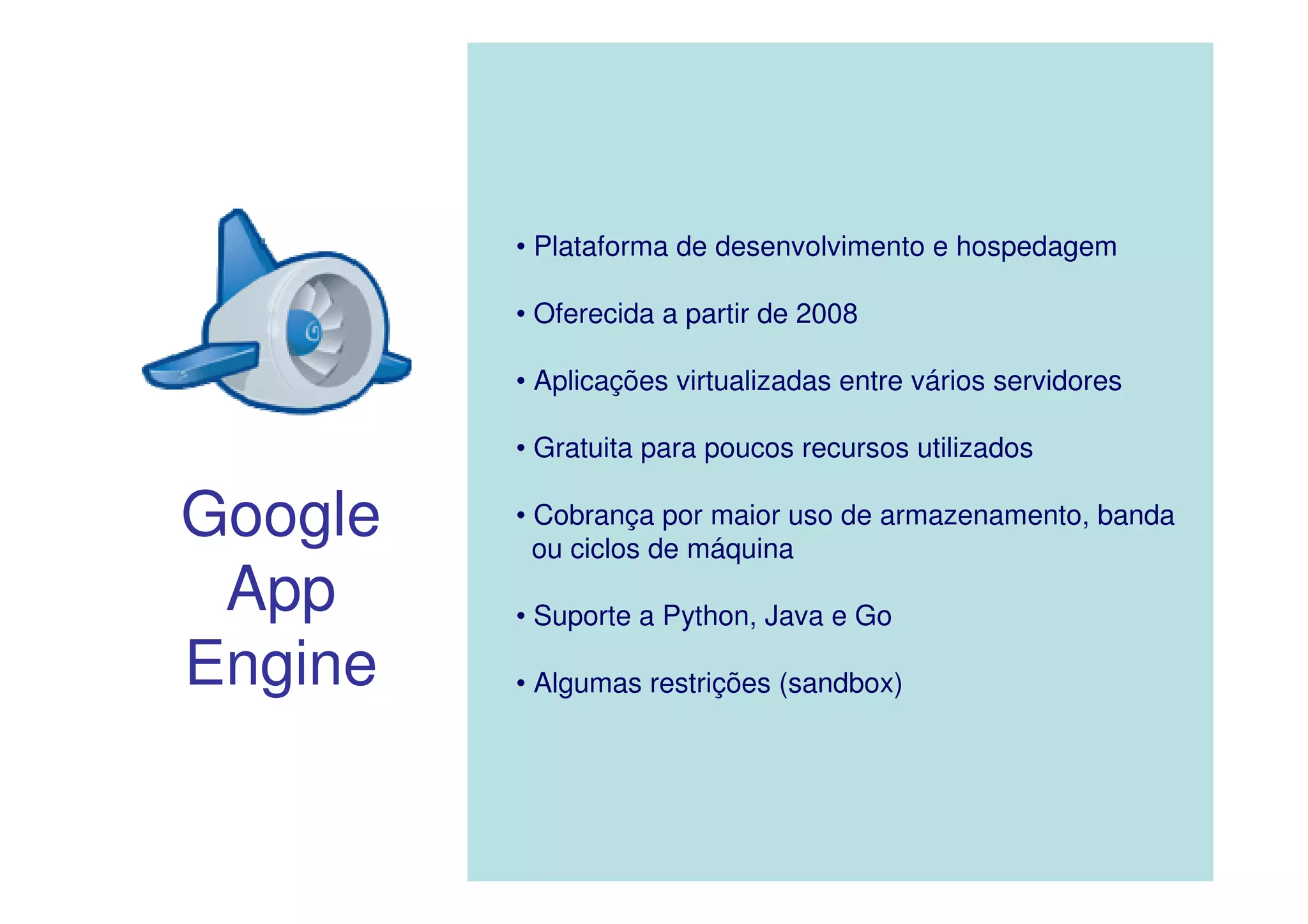 • Plataforma de desenvolvimento e hospedagem

         • Oferecida a partir de 2008

         • Aplicações virtualizadas entre vários servidores

         • Gratuita para poucos recursos utilizados

Google   • Cobrança por maior uso de armazenamento, banda
           ou ciclos de máquina
 App     • Suporte a Python, Java e Go

Engine   • Algumas restrições (sandbox)
 