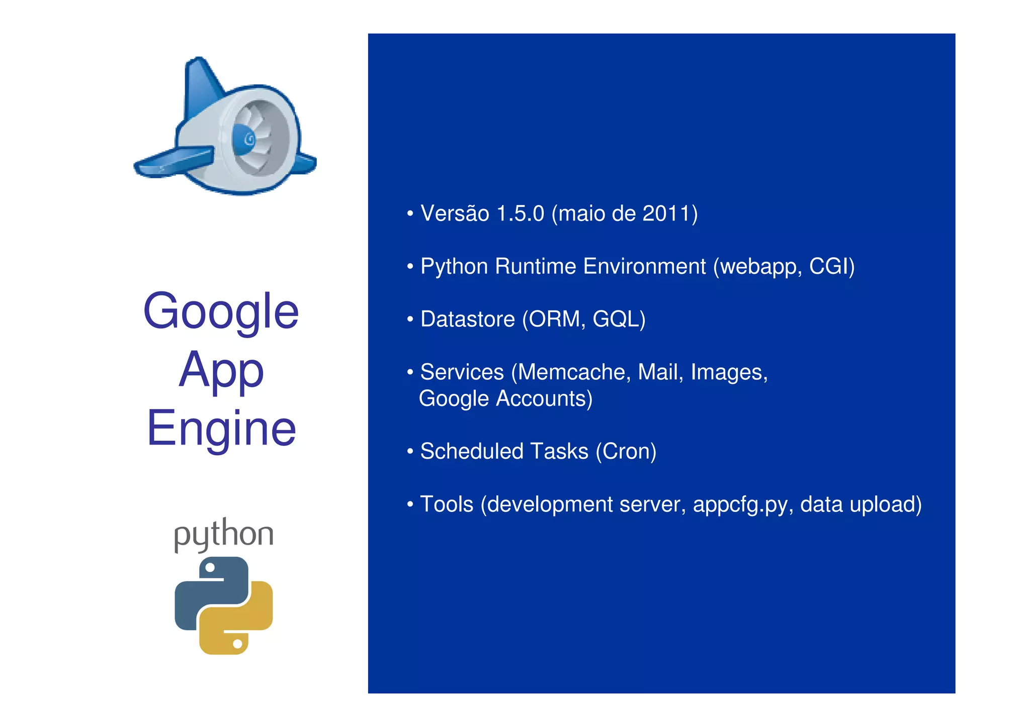 • Versão 1.5.0 (maio de 2011)

         • Python Runtime Environment (webapp, CGI)

Google   • Datastore (ORM, GQL)

 App     • Services (Memcache, Mail, Images,
           Google Accounts)
Engine   • Scheduled Tasks (Cron)

         • Tools (development server, appcfg.py, data upload)
 