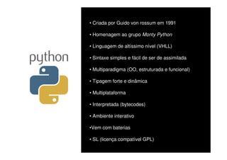 • Criada por Guido von rossum em 1991

• Homenagem ao grupo Monty Python

• Linguagem de altíssimo nível (VHLL)

• Sintaxe simples e fácil de ser de assimilada

• Multiparadigma (OO, estruturada e funcional)

• Tipagem forte e dinâmica

• Multiplataforma

• Interpretada (bytecodes)

• Ambiente interativo

•Vem com baterias

• SL (licença compatível GPL)
 