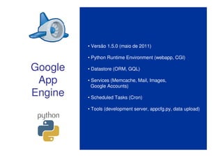 • Versão 1.5.0 (maio de 2011)

         • Python Runtime Environment (webapp, CGI)

Google   • Datastore (ORM, GQL)

 App     • Services (Memcache, Mail, Images,
           Google Accounts)
Engine   • Scheduled Tasks (Cron)

         • Tools (development server, appcfg.py, data upload)
 
