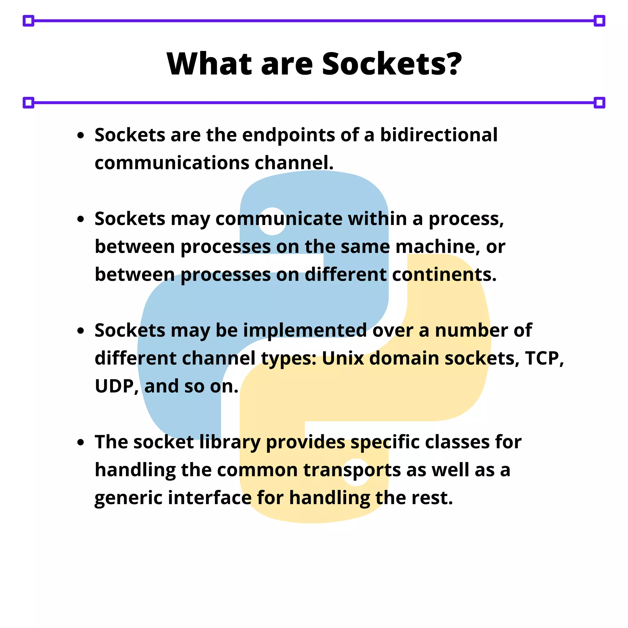 Sockets are the endpoints of a bidirectional communications channel. Sockets may communicate within a process, between processes on the same machine, or between processes on different continents. Sockets may be implemented over a number of different channel types: Unix domain sockets, TCP, UDP, and so on. The socket library provides specific classes for handling the common transports as well as a generic interface for handling the rest. What are Sockets? 