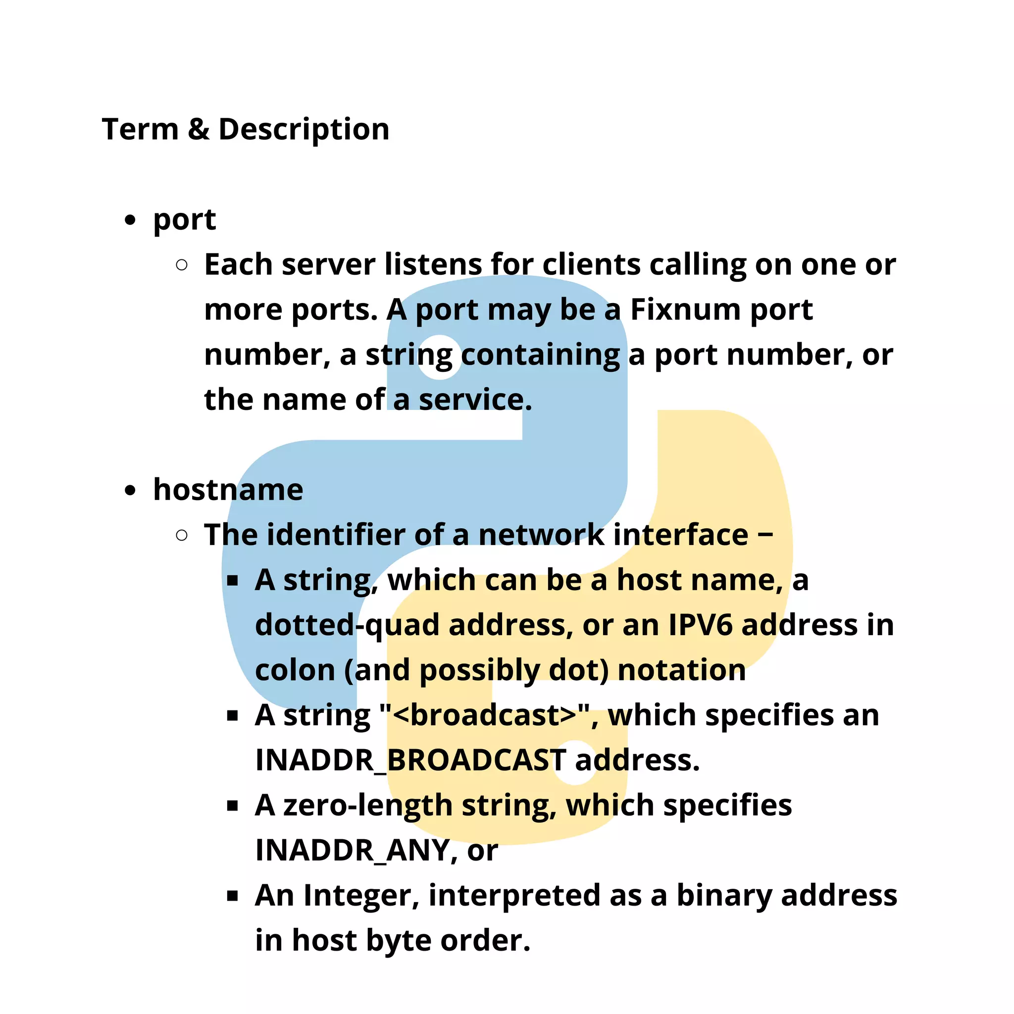 port Each server listens for clients calling on one or more ports. A port may be a Fixnum port number, a string containing a port number, or the name of a service. hostname The identifier of a network interface − A string, which can be a host name, a dotted-quad address, or an IPV6 address in colon (and possibly dot) notation A string "<broadcast>", which specifies an INADDR_BROADCAST address. A zero-length string, which specifies INADDR_ANY, or An Integer, interpreted as a binary address in host byte order. Term & Description 