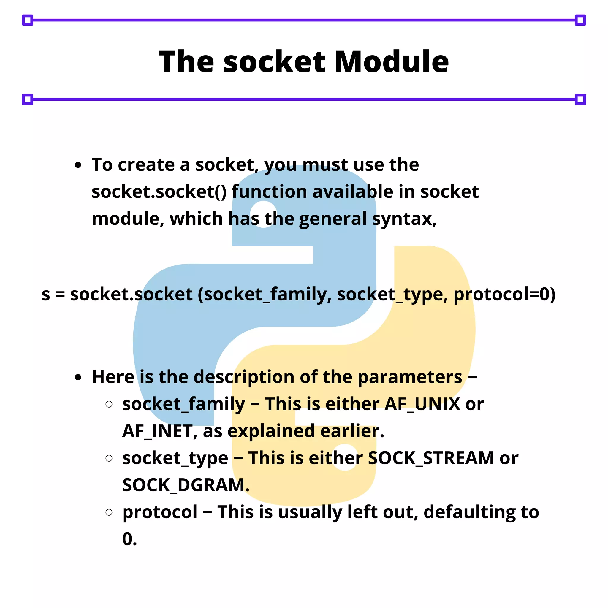 The socket Module To create a socket, you must use the socket.socket() function available in socket module, which has the general syntax, s = socket.socket (socket_family, socket_type, protocol=0) Here is the description of the parameters − socket_family − This is either AF_UNIX or AF_INET, as explained earlier. socket_type − This is either SOCK_STREAM or SOCK_DGRAM. protocol − This is usually left out, defaulting to 0. 