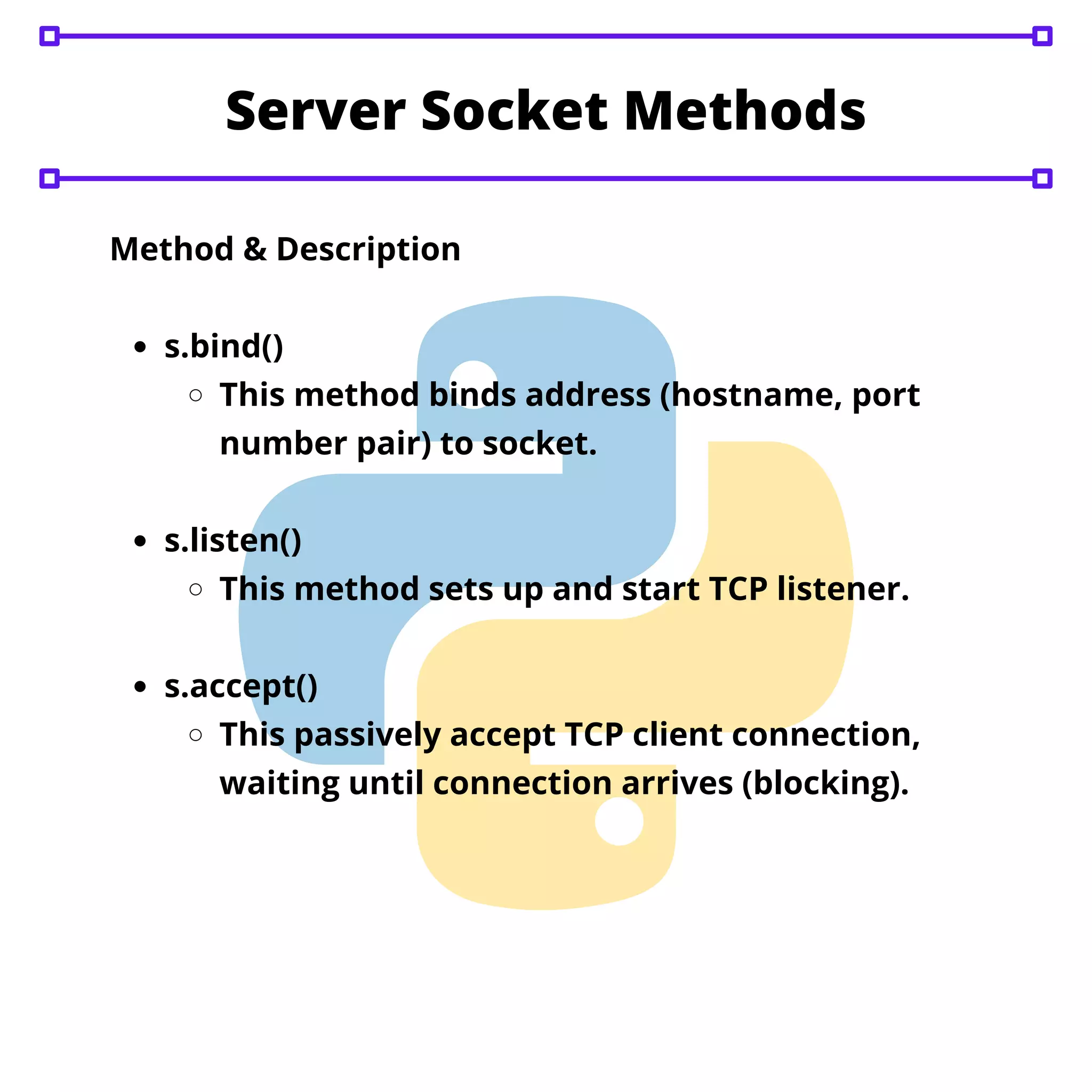 Server Socket Methods s.bind() This method binds address (hostname, port number pair) to socket. s.listen() This method sets up and start TCP listener. s.accept() This passively accept TCP client connection, waiting until connection arrives (blocking). Method & Description 