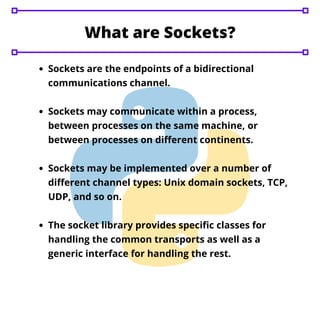 Sockets are the endpoints of a bidirectional
communications channel.
Sockets may communicate within a process,
between processes on the same machine, or
between processes on different continents.
Sockets may be implemented over a number of
different channel types: Unix domain sockets, TCP,
UDP, and so on.
The socket library provides specific classes for
handling the common transports as well as a
generic interface for handling the rest.
What are Sockets?
 
