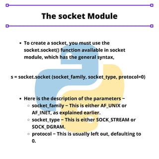 The socket Module
To create a socket, you must use the
socket.socket() function available in socket
module, which has the general syntax,
s = socket.socket (socket_family, socket_type, protocol=0)
Here is the description of the parameters −
socket_family − This is either AF_UNIX or
AF_INET, as explained earlier.
socket_type − This is either SOCK_STREAM or
SOCK_DGRAM.
protocol − This is usually left out, defaulting to
0.
 