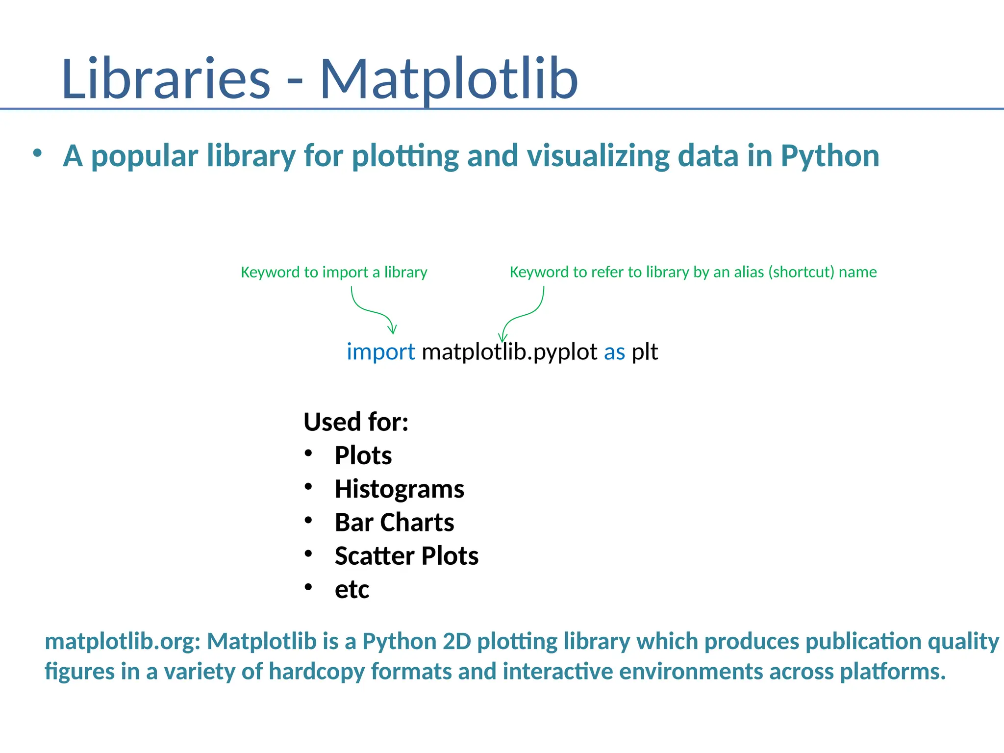 Libraries - Matplotlib
• A popular library for plotting and visualizing data in Python
import matplotlib.pyplot as plt
Keyword to import a library Keyword to refer to library by an alias (shortcut) name
matplotlib.org: Matplotlib is a Python 2D plotting library which produces publication quality
figures in a variety of hardcopy formats and interactive environments across platforms.
Used for:
• Plots
• Histograms
• Bar Charts
• Scatter Plots
• etc
 