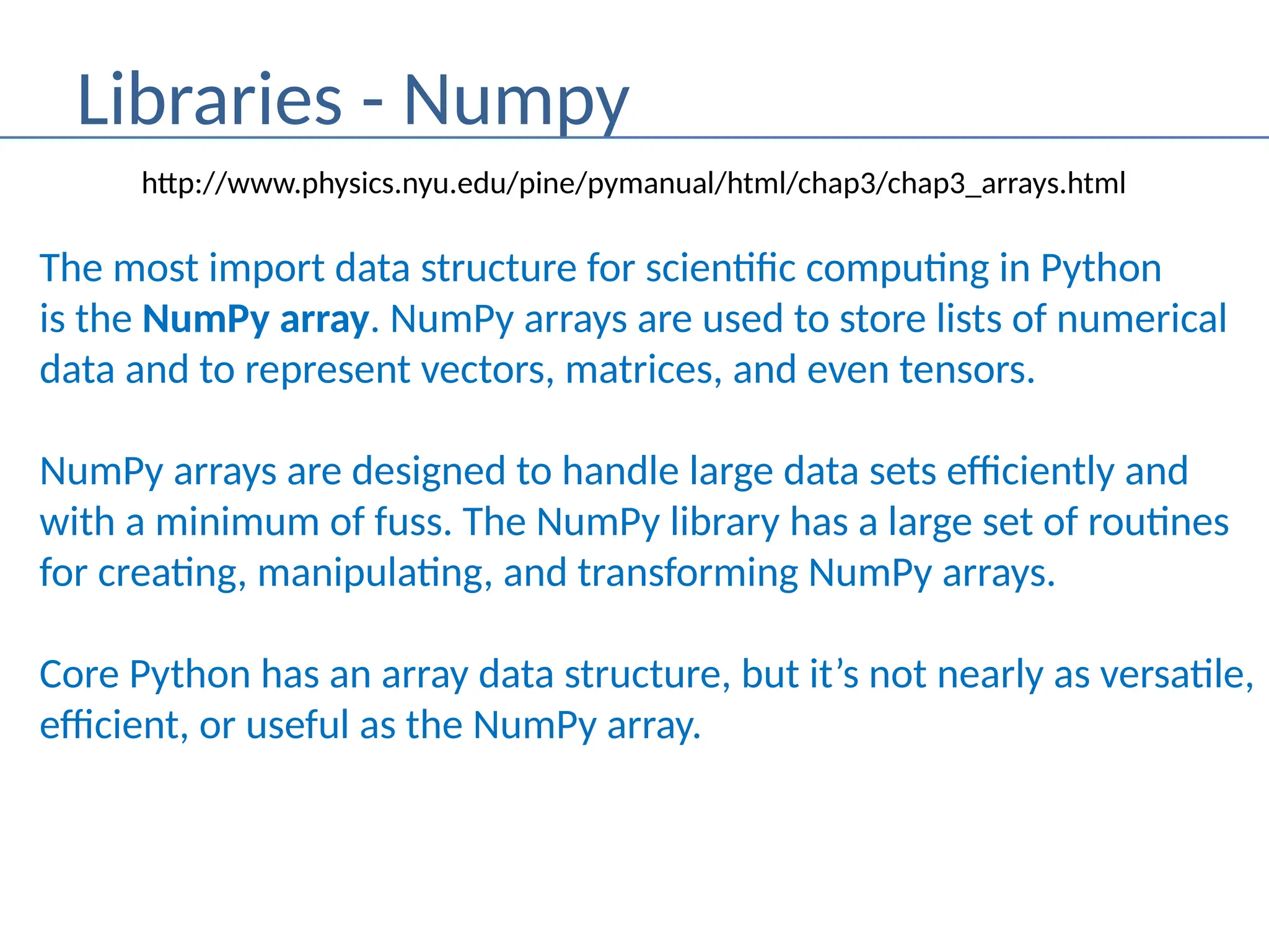 Libraries - Numpy
The most import data structure for scientific computing in Python
is the NumPy array. NumPy arrays are used to store lists of numerical
data and to represent vectors, matrices, and even tensors.
NumPy arrays are designed to handle large data sets efficiently and
with a minimum of fuss. The NumPy library has a large set of routines
for creating, manipulating, and transforming NumPy arrays.
Core Python has an array data structure, but it’s not nearly as versatile,
efficient, or useful as the NumPy array.
http://www.physics.nyu.edu/pine/pymanual/html/chap3/chap3_arrays.html
 