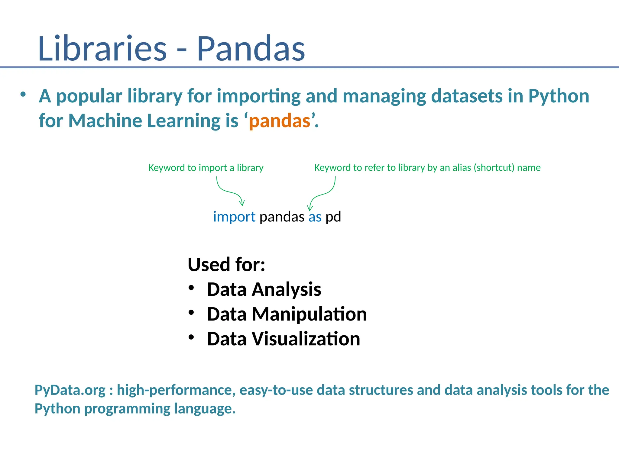 Libraries - Pandas
• A popular library for importing and managing datasets in Python
for Machine Learning is ‘pandas’.
import pandas as pd
Keyword to import a library Keyword to refer to library by an alias (shortcut) name
PyData.org : high-performance, easy-to-use data structures and data analysis tools for the
Python programming language.
Used for:
• Data Analysis
• Data Manipulation
• Data Visualization
 