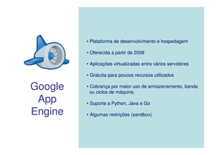 • Plataforma de desenvolvimento e hospedagem

         • Oferecida a partir de 2008

         • Aplicações virtualizadas entre vários servidores

         • Gratuita para poucos recursos utilizados

Google   • Cobrança por maior uso de armazenamento, banda
           ou ciclos de máquina
 App     • Suporte a Python, Java e Go

Engine   • Algumas restrições (sandbox)
 