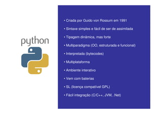 • Criada por Guido von Rossum em 1991

• Sintaxe simples e fácil de ser de assimilada

• Tipagem dinâmica, mas forte

• Multiparadigma (OO, estruturada e funcional)

• Interpretada (bytecodes)

• Multiplataforma

• Ambiente interativo

• Vem com baterias

• SL (licença compatível GPL)

• Fácil integração (C/C++, JVM, .Net)
 
