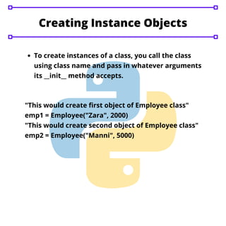 Creating Instance Objects
To create instances of a class, you call the class
using class name and pass in whatever arguments
its __init__ method accepts.
"This would create first object of Employee class"
emp1 = Employee("Zara", 2000)
"This would create second object of Employee class"
emp2 = Employee("Manni", 5000)
 