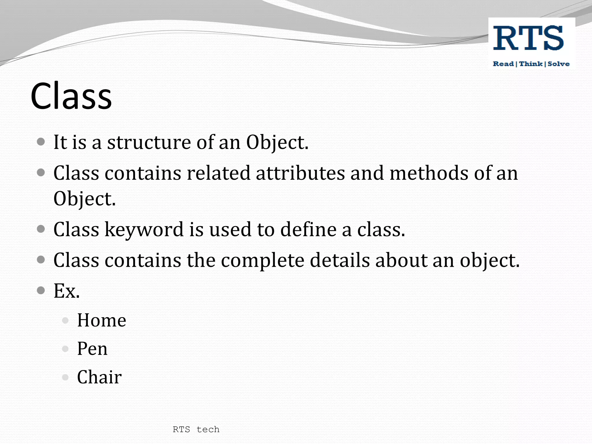 Class
 It is a structure of an Object.
 Class contains related attributes and methods of an
Object.
 Class keyword is used to define a class.
 Class contains the complete details about an object.
 Ex.
 Home
 Pen
 Chair
RTS tech
 