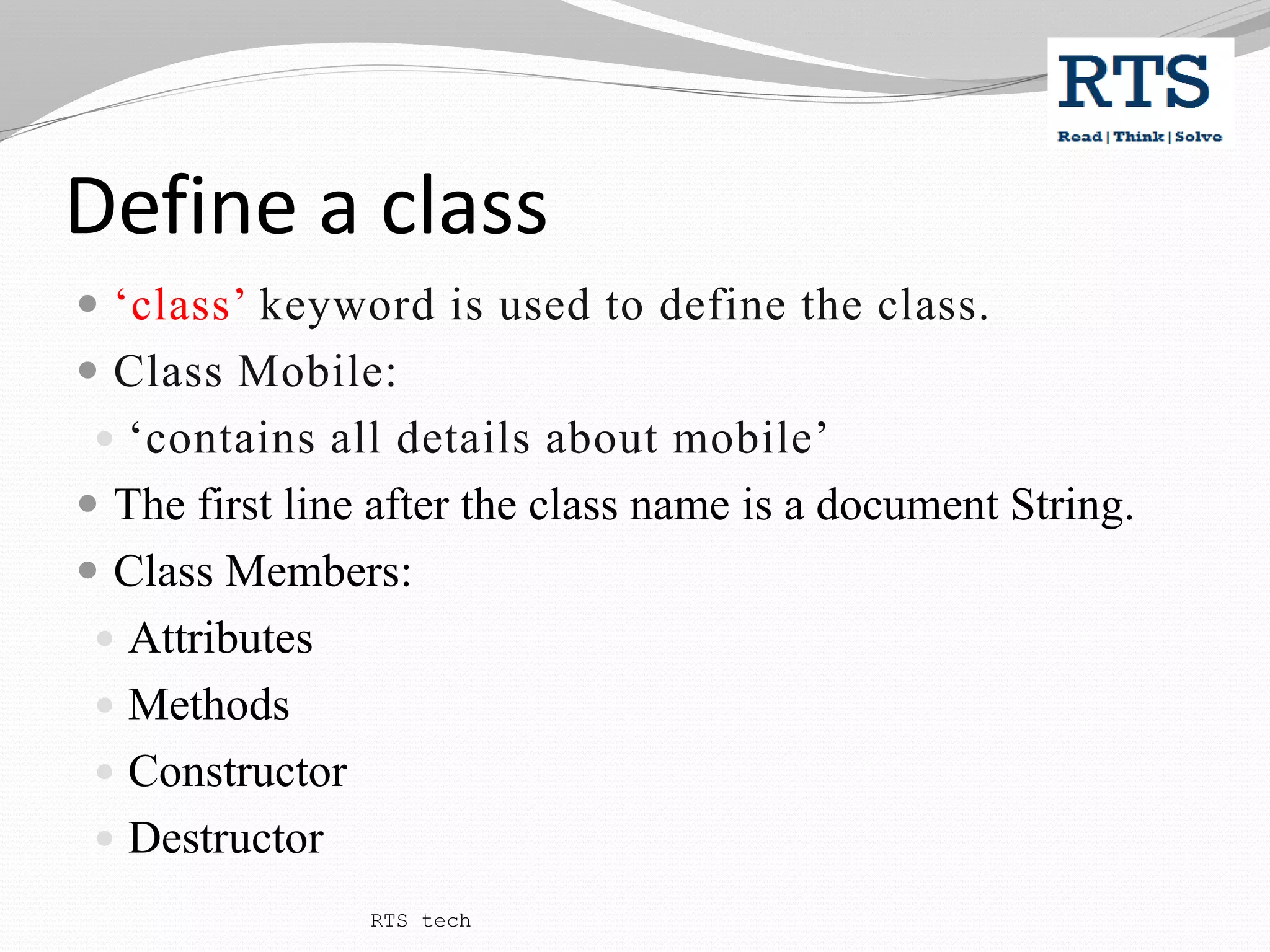 Define a class
 ‘class’ keyword is used to define the class.
 Class Mobile:
 ‘contains all details about mobile’
 The first line after the class name is a document String.
 Class Members:
 Attributes
 Methods
 Constructor
 Destructor
RTS tech
 