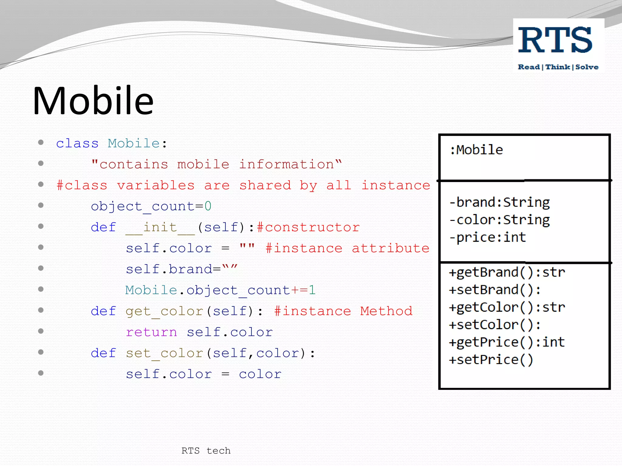 Mobile
 class Mobile:
 "contains mobile information“
 #class variables are shared by all instance
 object_count=0
 def __init__(self):#constructor
 self.color = "" #instance attribute
 self.brand=“”
 Mobile.object_count+=1
 def get_color(self): #instance Method
 return self.color
 def set_color(self,color):
 self.color = color
RTS tech
 