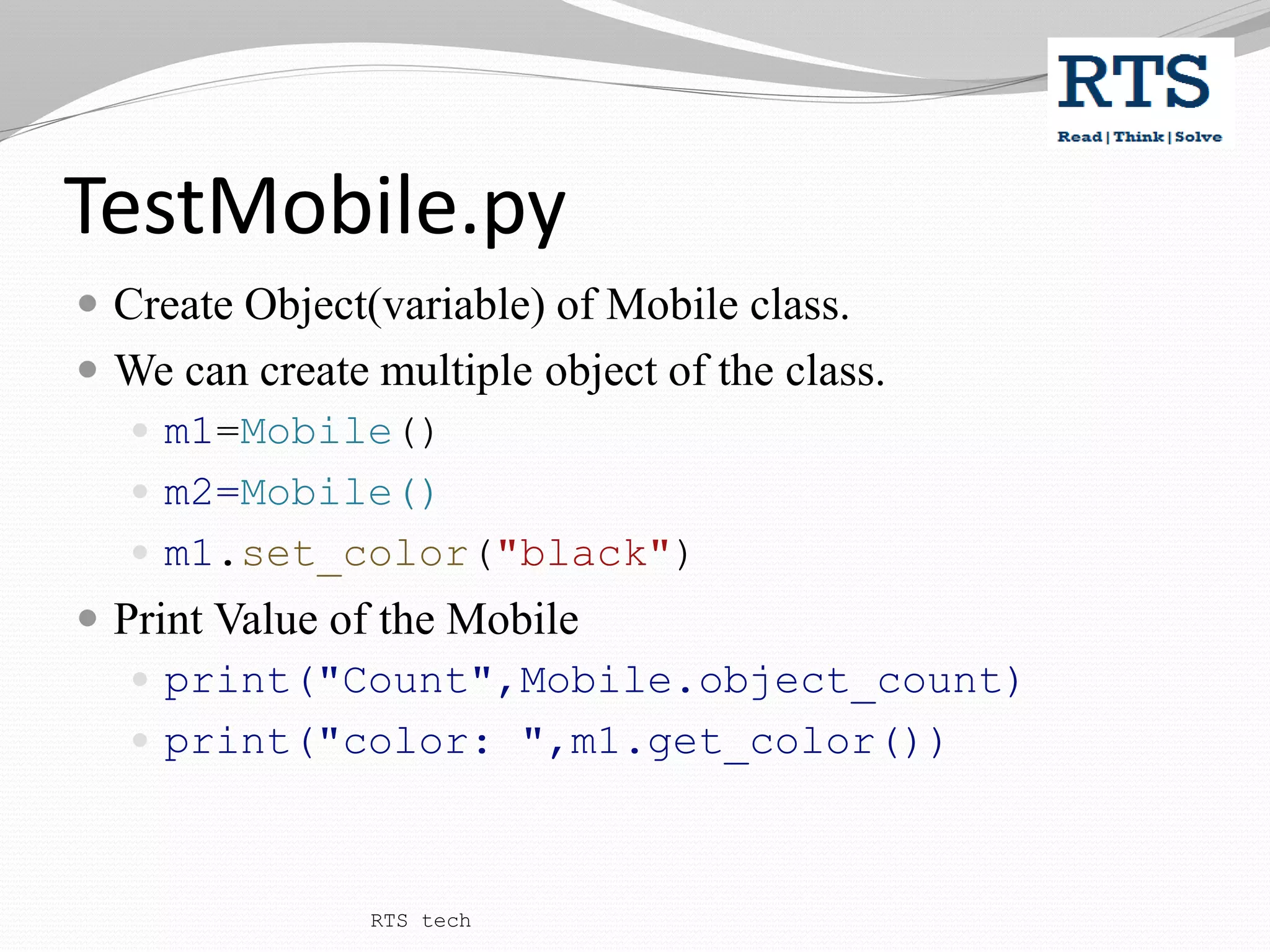 TestMobile.py
 Create Object(variable) of Mobile class.
 We can create multiple object of the class.
 m1=Mobile()
 m2=Mobile()
 m1.set_color("black")
 Print Value of the Mobile
 print("Count",Mobile.object_count)
 print("color: ",m1.get_color())
RTS tech
 