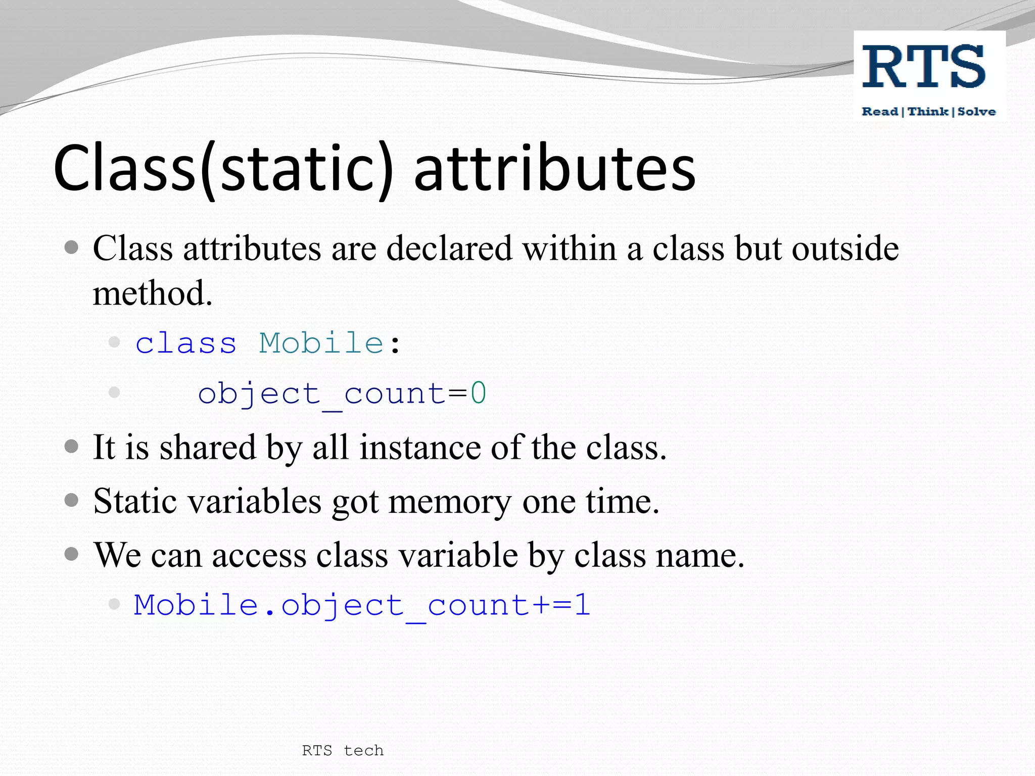 Class(static) attributes
 Class attributes are declared within a class but outside
method.
 class Mobile:
 object_count=0
 It is shared by all instance of the class.
 Static variables got memory one time.
 We can access class variable by class name.
 Mobile.object_count+=1
RTS tech
 