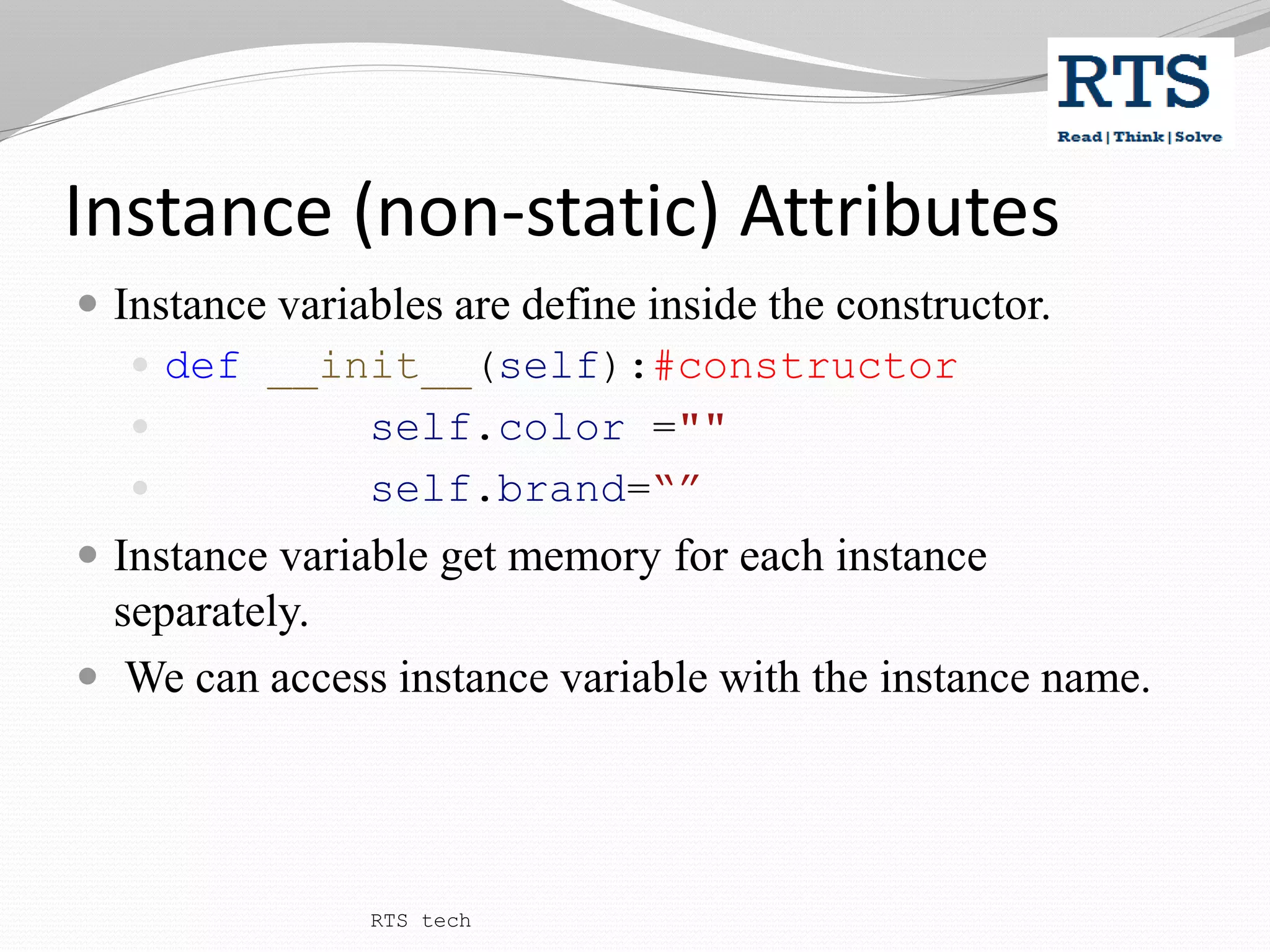 Instance (non-static) Attributes
 Instance variables are define inside the constructor.
 def __init__(self):#constructor
 self.color =""
 self.brand=“”
 Instance variable get memory for each instance
separately.
 We can access instance variable with the instance name.
RTS tech
 