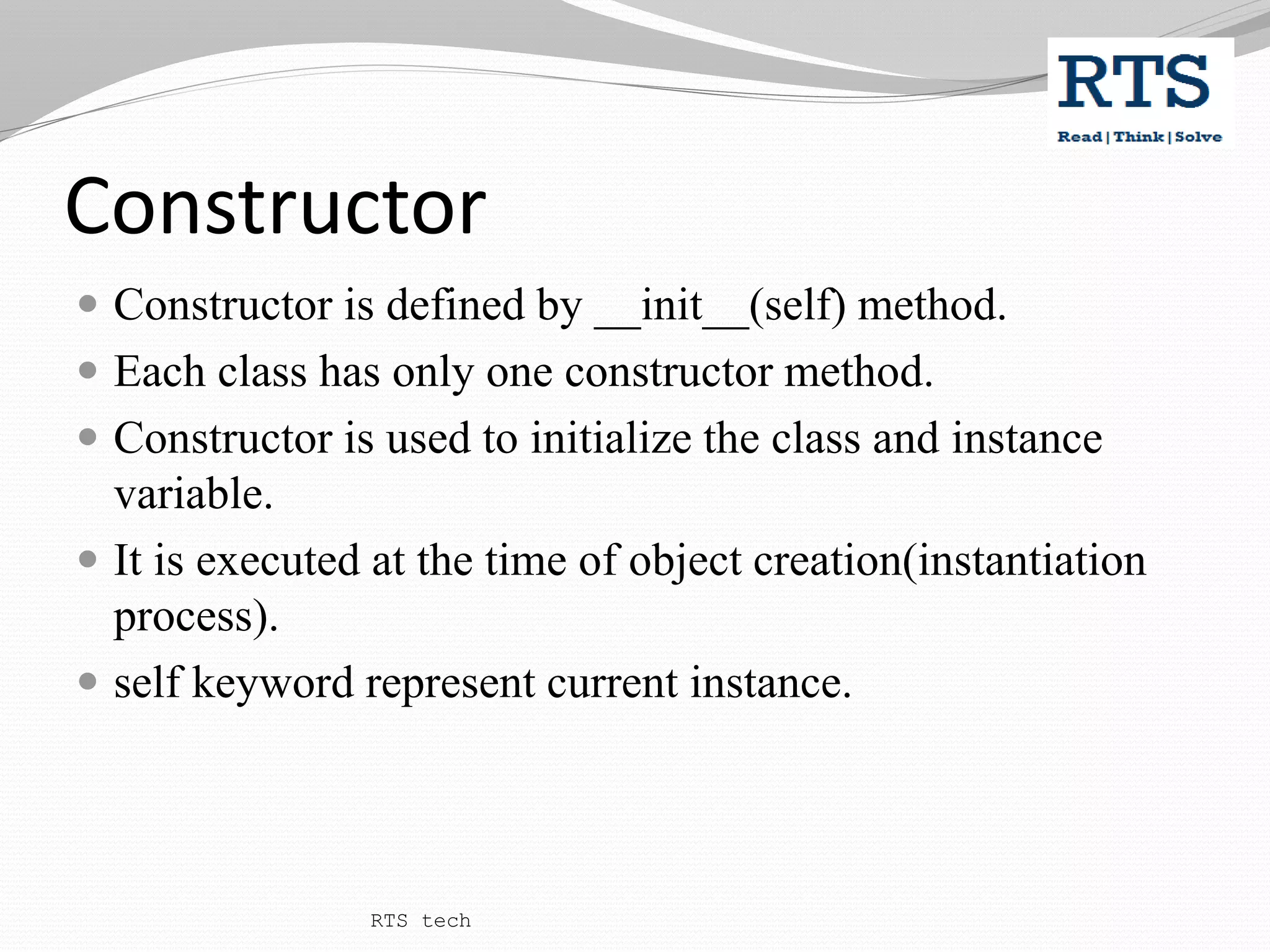 Constructor
 Constructor is defined by __init__(self) method.
 Each class has only one constructor method.
 Constructor is used to initialize the class and instance
variable.
 It is executed at the time of object creation(instantiation
process).
 self keyword represent current instance.
RTS tech
 
