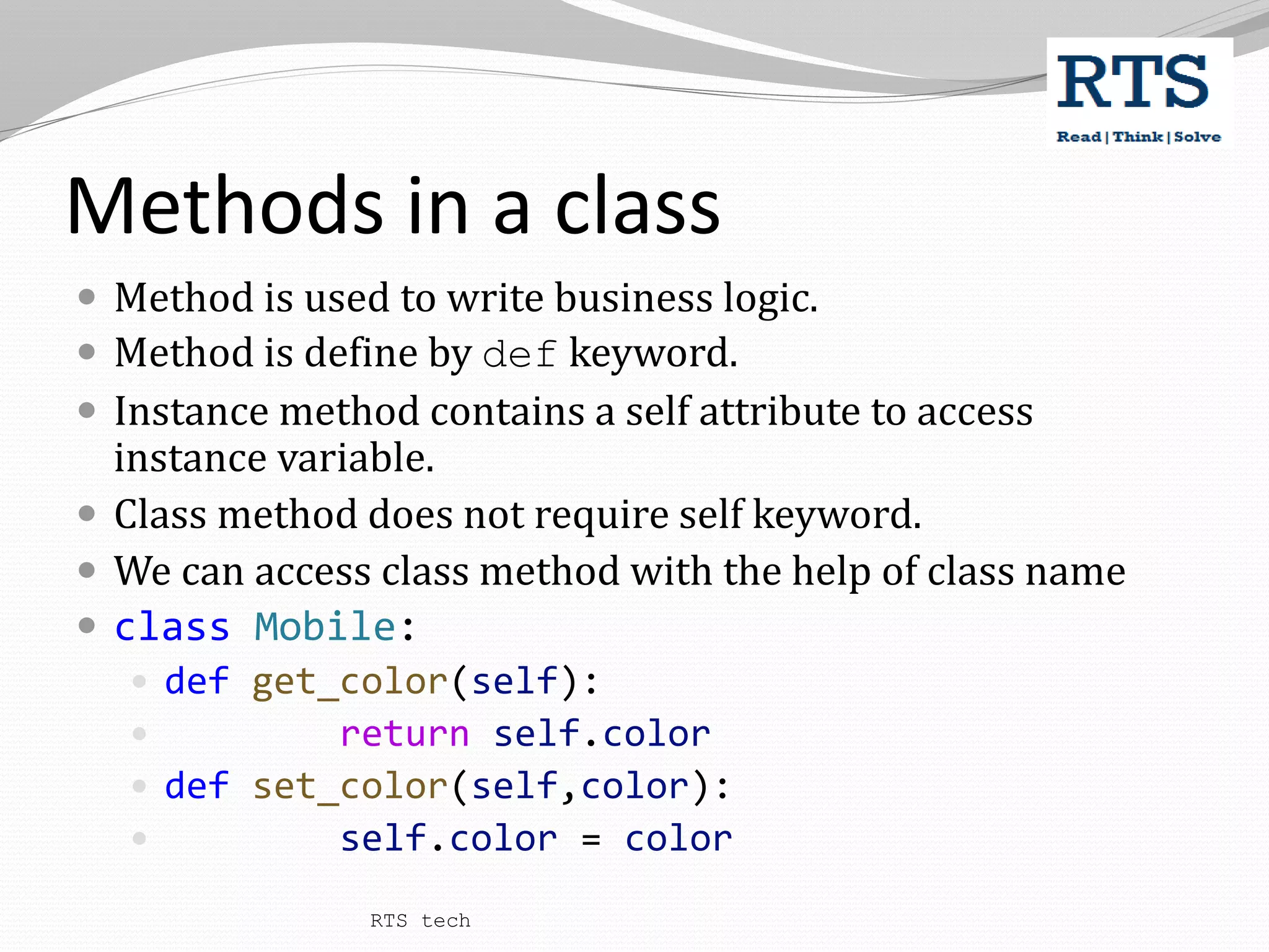 Methods in a class
 Method is used to write business logic.
 Method is define by def keyword.
 Instance method contains a self attribute to access
instance variable.
 Class method does not require self keyword.
 We can access class method with the help of class name
 class Mobile:
 def get_color(self):
 return self.color
 def set_color(self,color):
 self.color = color
RTS tech
 
