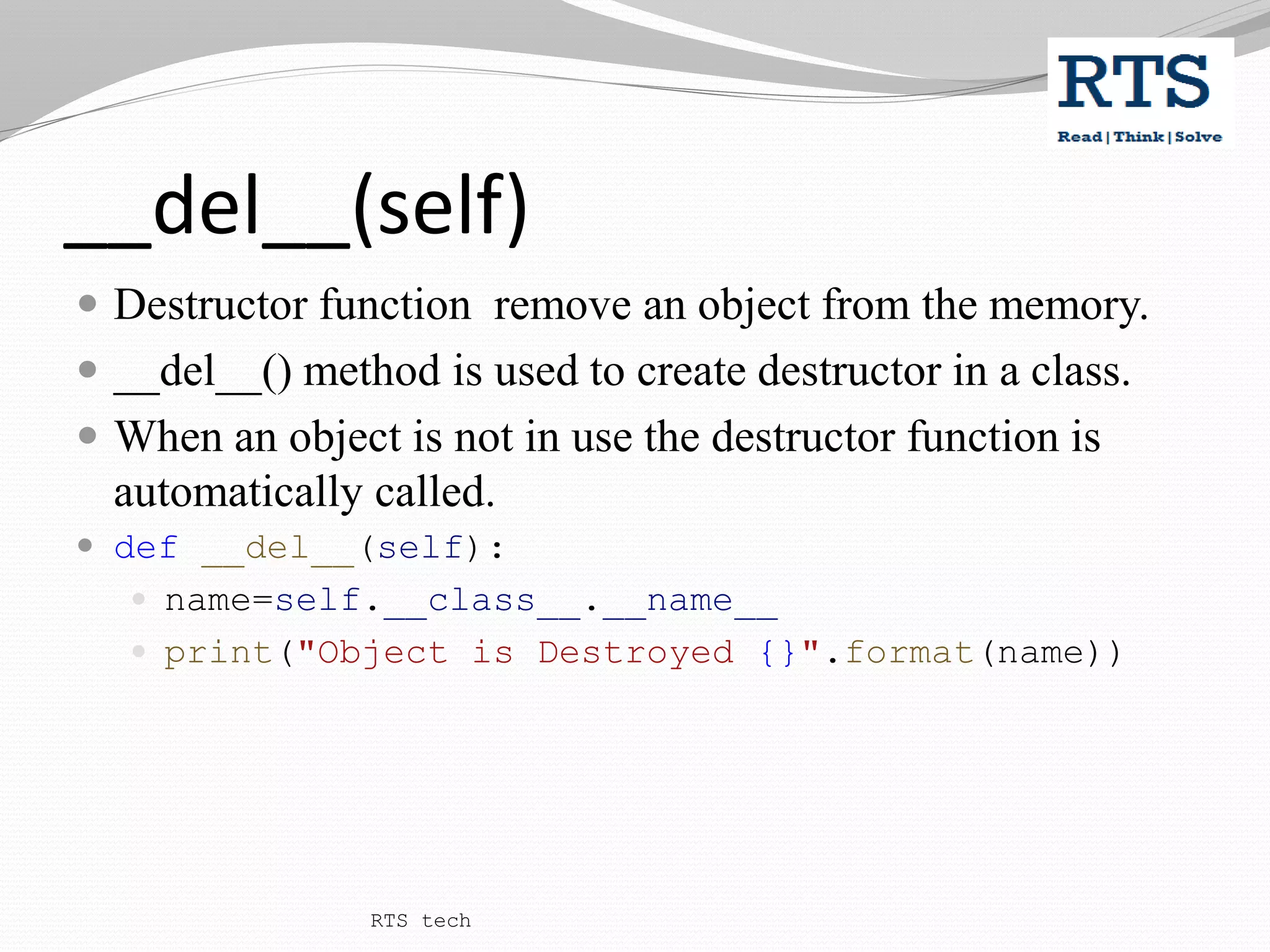 __del__(self)
 Destructor function remove an object from the memory.
 __del__() method is used to create destructor in a class.
 When an object is not in use the destructor function is
automatically called.
 def __del__(self):
 name=self.__class__.__name__
 print("Object is Destroyed {}".format(name))
RTS tech
 