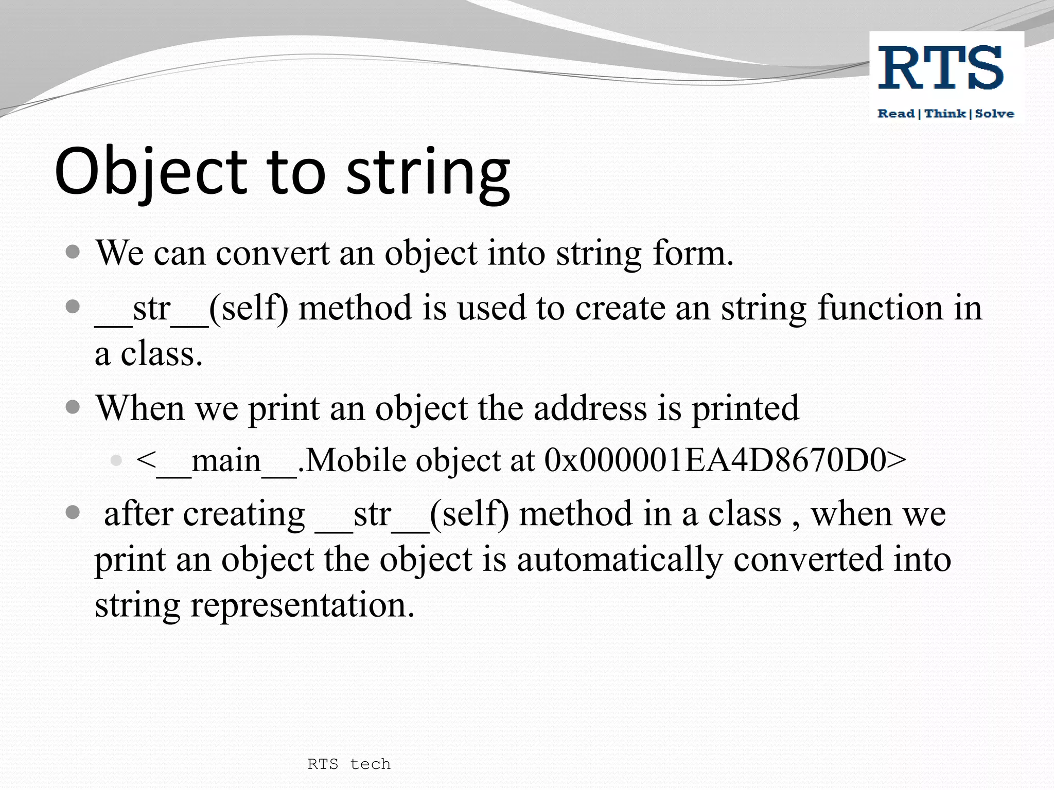 Object to string
 We can convert an object into string form.
 __str__(self) method is used to create an string function in
a class.
 When we print an object the address is printed
 <__main__.Mobile object at 0x000001EA4D8670D0>
 after creating __str__(self) method in a class , when we
print an object the object is automatically converted into
string representation.
RTS tech
 