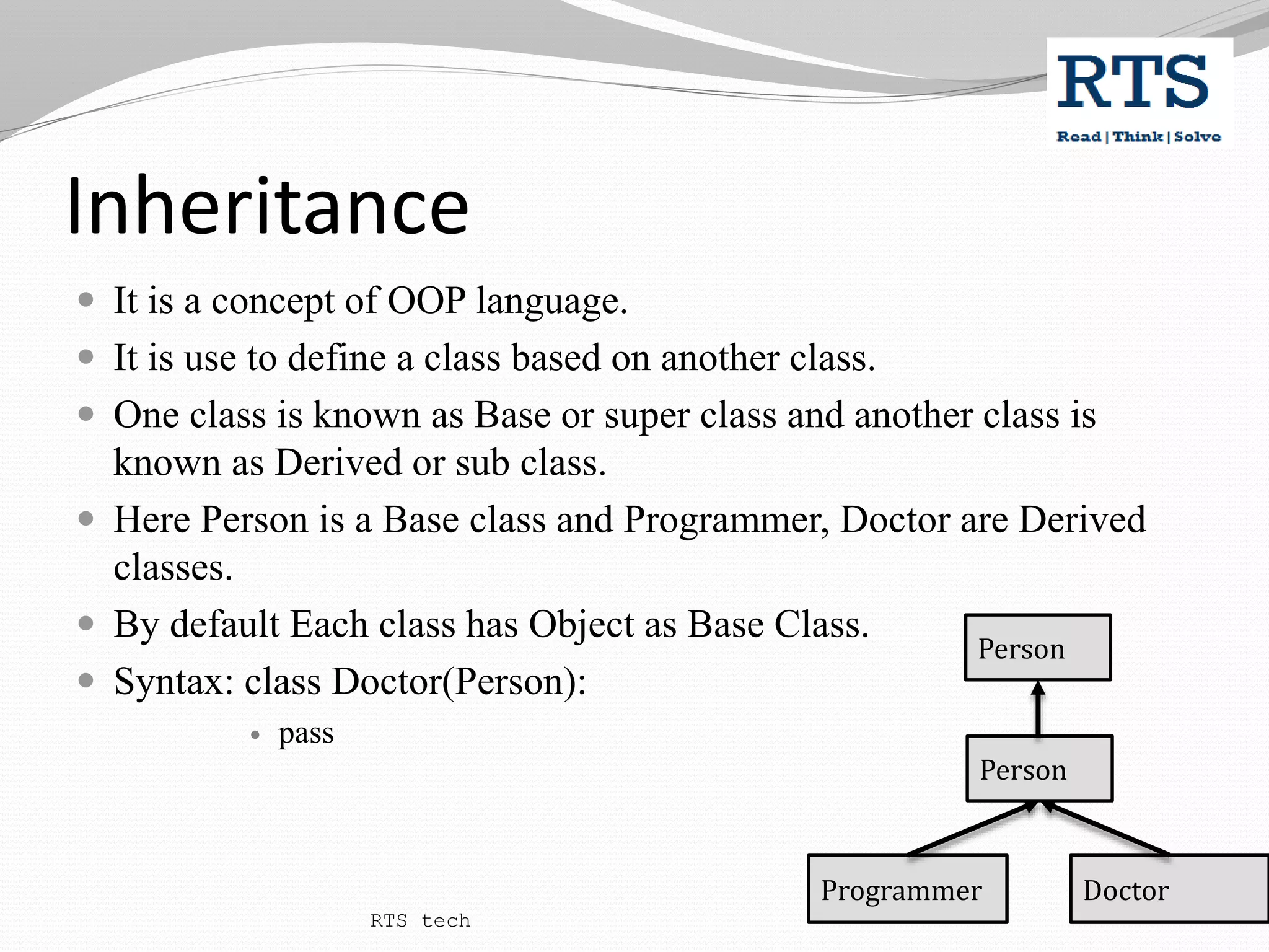 Inheritance
 It is a concept of OOP language.
 It is use to define a class based on another class.
 One class is known as Base or super class and another class is
known as Derived or sub class.
 Here Person is a Base class and Programmer, Doctor are Derived
classes.
 By default Each class has Object as Base Class.
 Syntax: class Doctor(Person):
 pass
Person
Programmer Doctor
Person
RTS tech
 