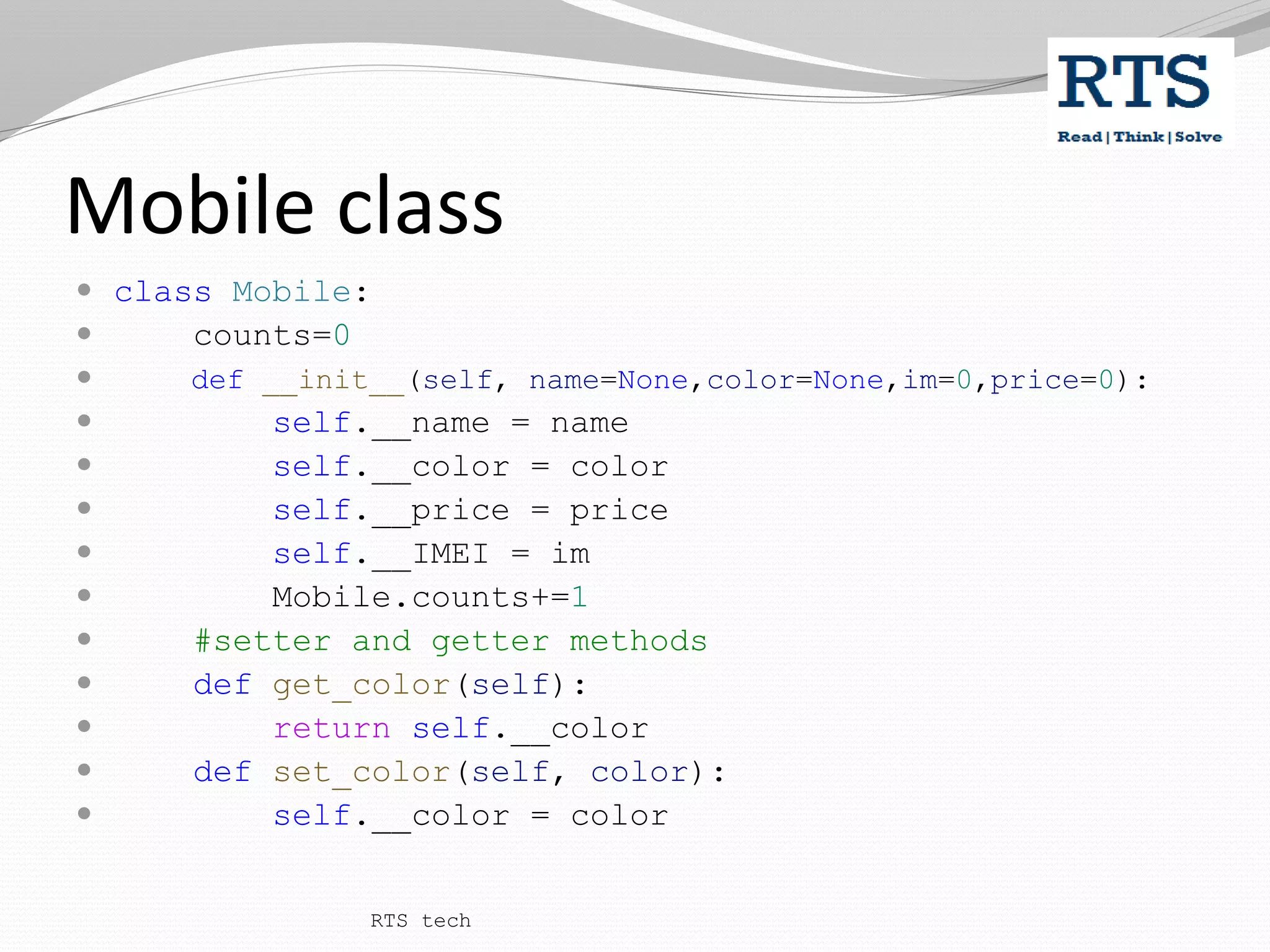 Mobile class
 class Mobile:
 counts=0
 def __init__(self, name=None,color=None,im=0,price=0):
 self.__name = name
 self.__color = color
 self.__price = price
 self.__IMEI = im
 Mobile.counts+=1
 #setter and getter methods
 def get_color(self):
 return self.__color
 def set_color(self, color):
 self.__color = color
RTS tech
 