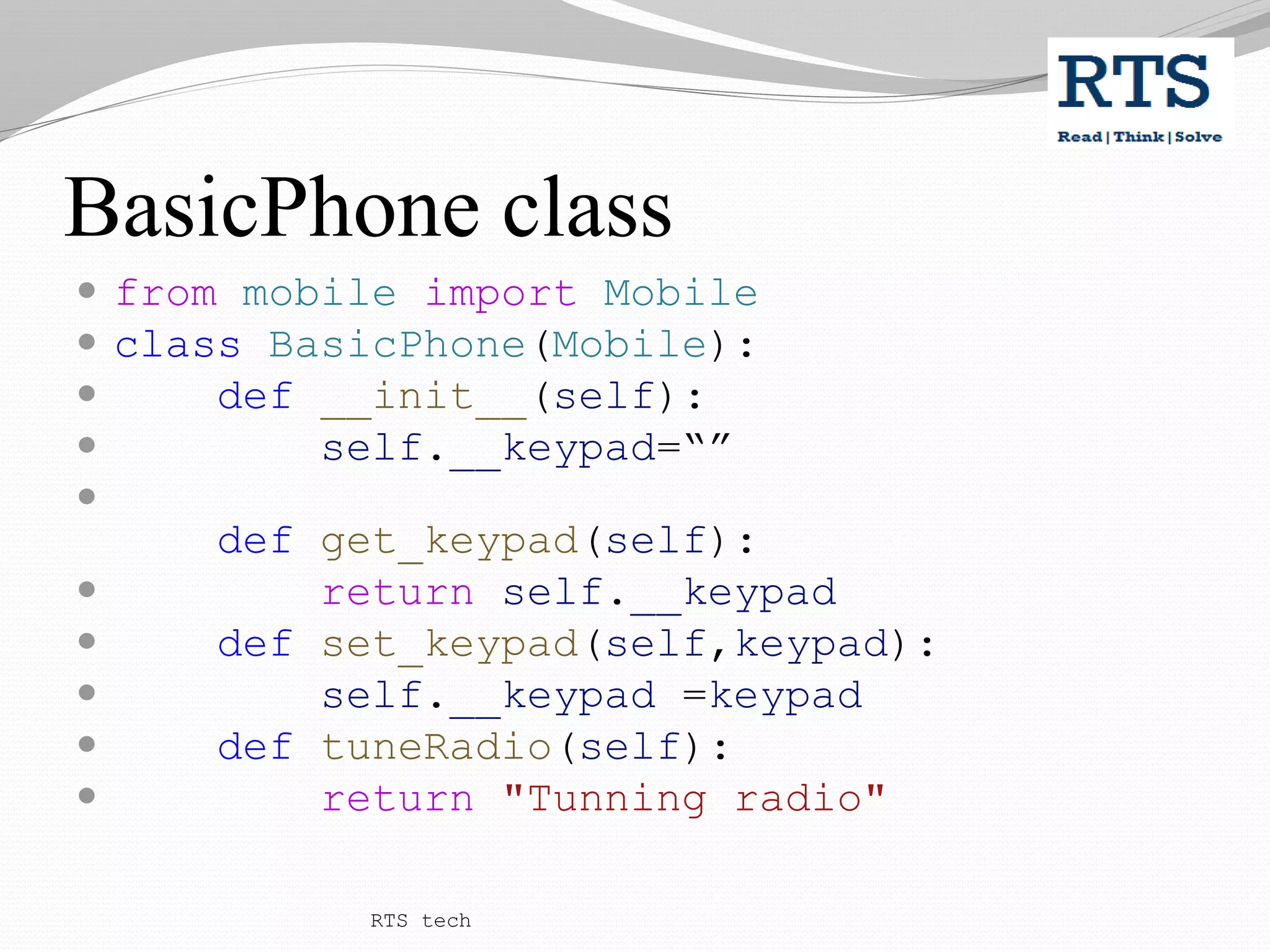 BasicPhone class
 from mobile import Mobile
 class BasicPhone(Mobile):
 def __init__(self):
 self.__keypad=“”

def get_keypad(self):
 return self.__keypad
 def set_keypad(self,keypad):
 self.__keypad =keypad
 def tuneRadio(self):
 return "Tunning radio"
RTS tech
 