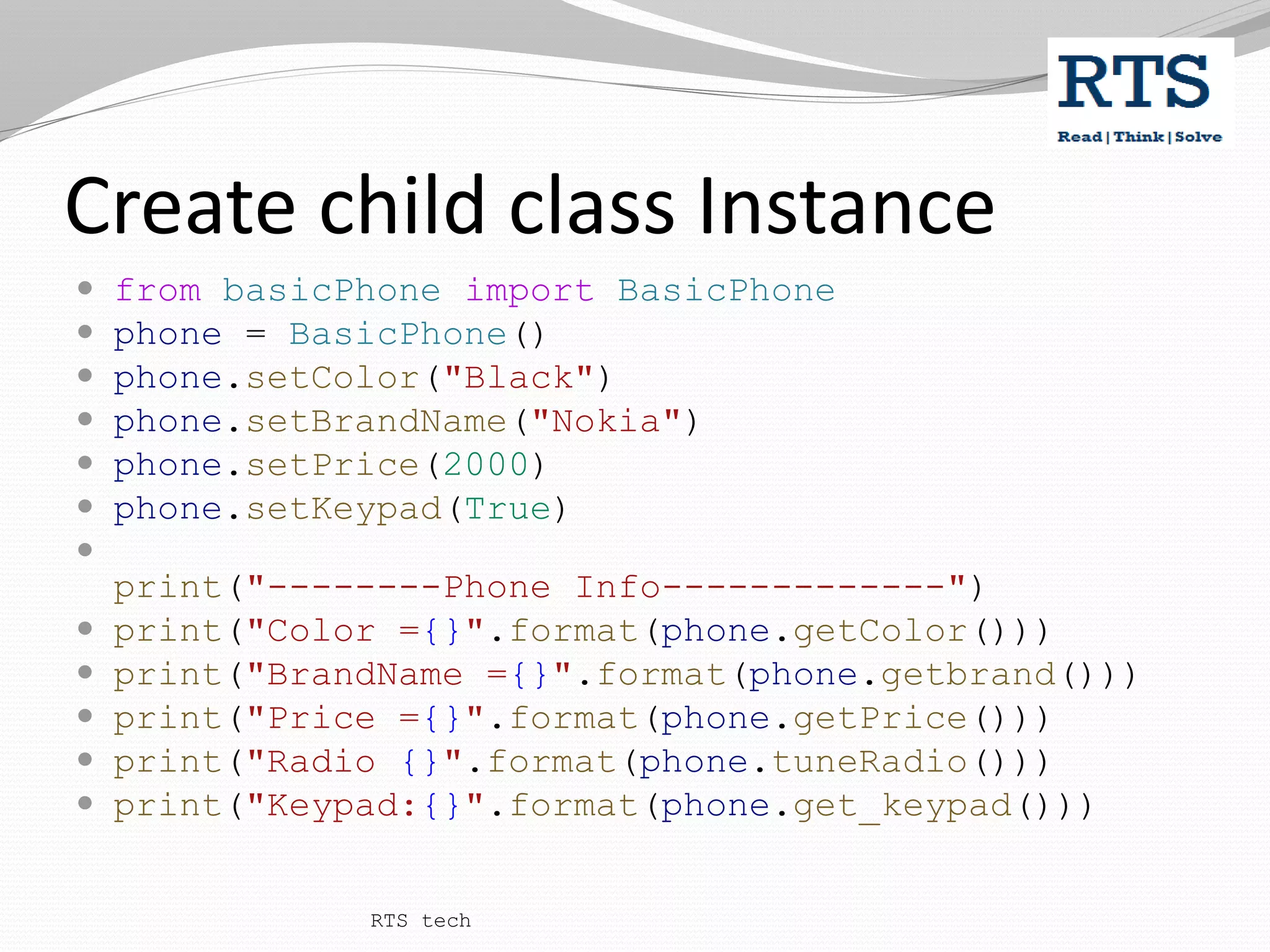 Create child class Instance
 from basicPhone import BasicPhone
 phone = BasicPhone()
 phone.setColor("Black")
 phone.setBrandName("Nokia")
 phone.setPrice(2000)
 phone.setKeypad(True)

print("--------Phone Info-------------")
 print("Color ={}".format(phone.getColor()))
 print("BrandName ={}".format(phone.getbrand()))
 print("Price ={}".format(phone.getPrice()))
 print("Radio {}".format(phone.tuneRadio()))
 print("Keypad:{}".format(phone.get_keypad()))
RTS tech
 