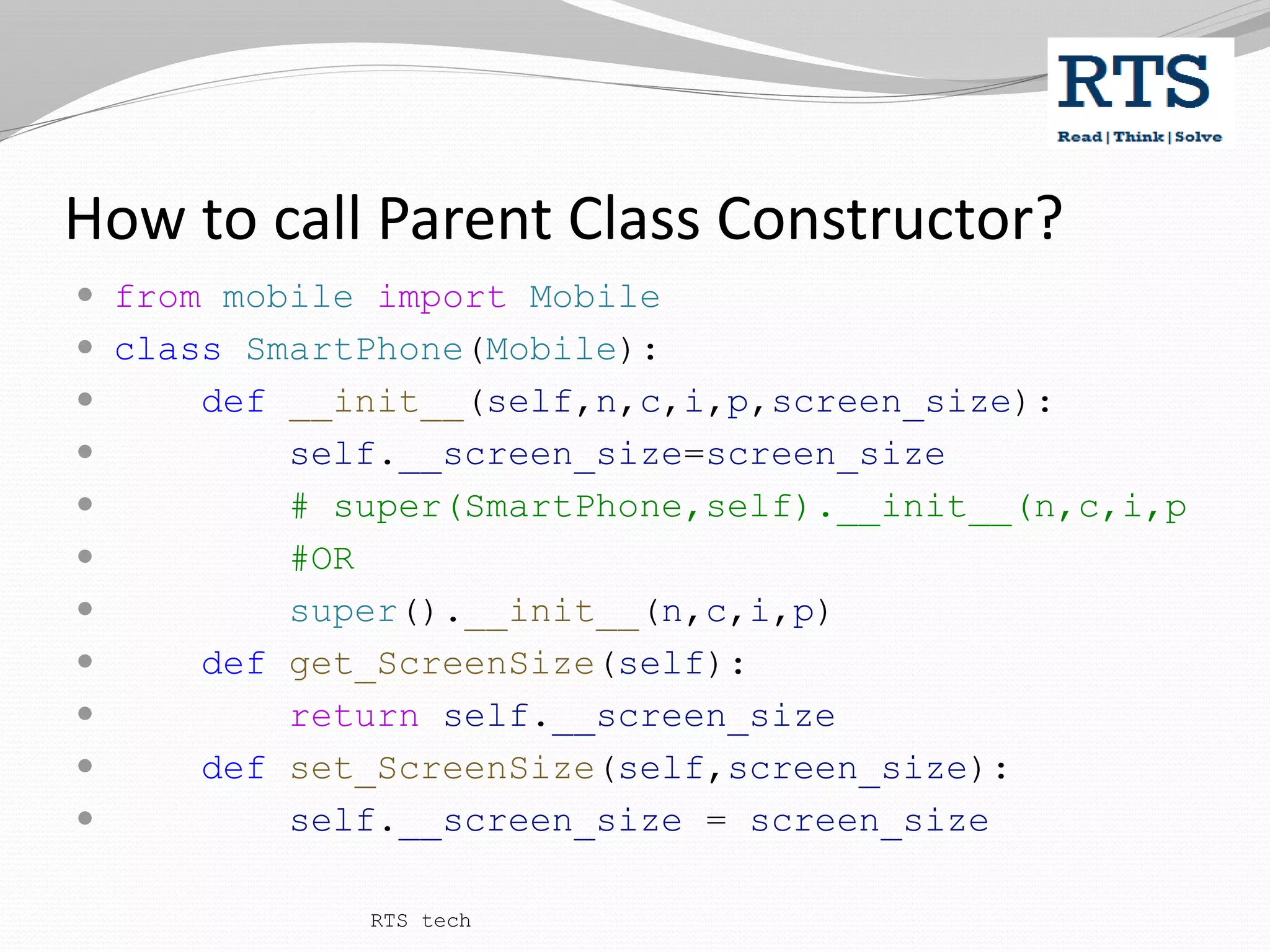 How to call Parent Class Constructor?
 from mobile import Mobile
 class SmartPhone(Mobile):
 def __init__(self,n,c,i,p,screen_size):
 self.__screen_size=screen_size
 # super(SmartPhone,self).__init__(n,c,i,p
 #OR
 super().__init__(n,c,i,p)
 def get_ScreenSize(self):
 return self.__screen_size
 def set_ScreenSize(self,screen_size):
 self.__screen_size = screen_size
RTS tech
 