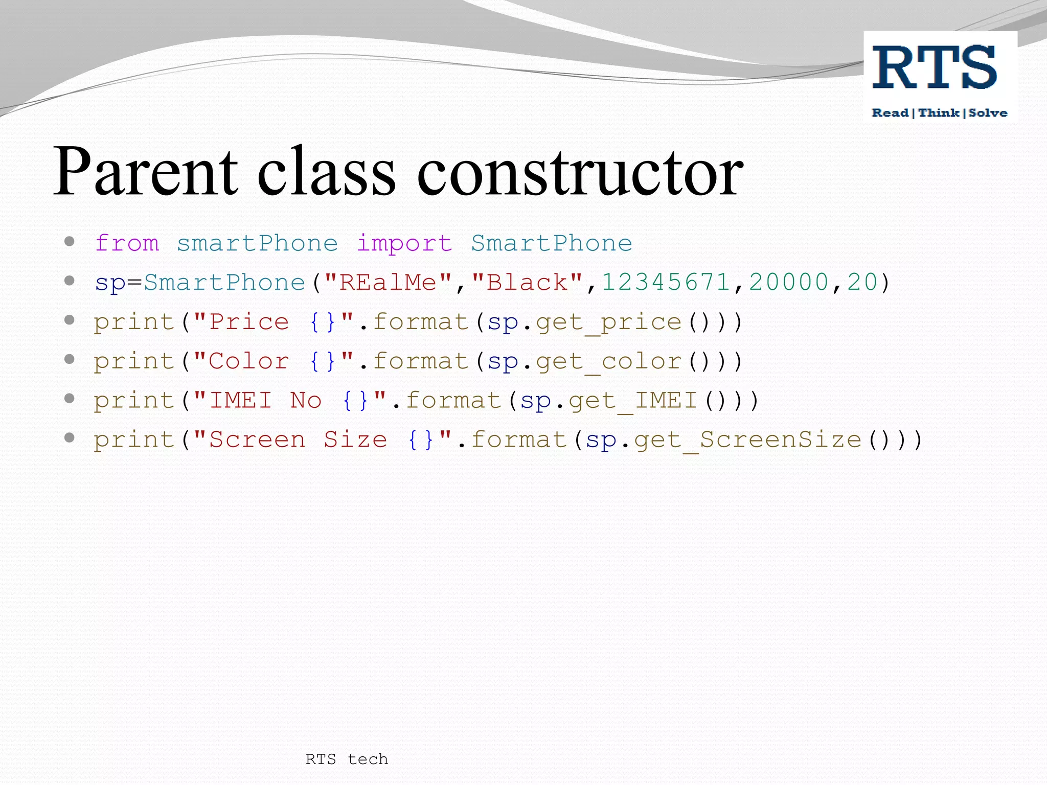 Parent class constructor
 from smartPhone import SmartPhone
 sp=SmartPhone("REalMe","Black",12345671,20000,20)
 print("Price {}".format(sp.get_price()))
 print("Color {}".format(sp.get_color()))
 print("IMEI No {}".format(sp.get_IMEI()))
 print("Screen Size {}".format(sp.get_ScreenSize()))
RTS tech
 