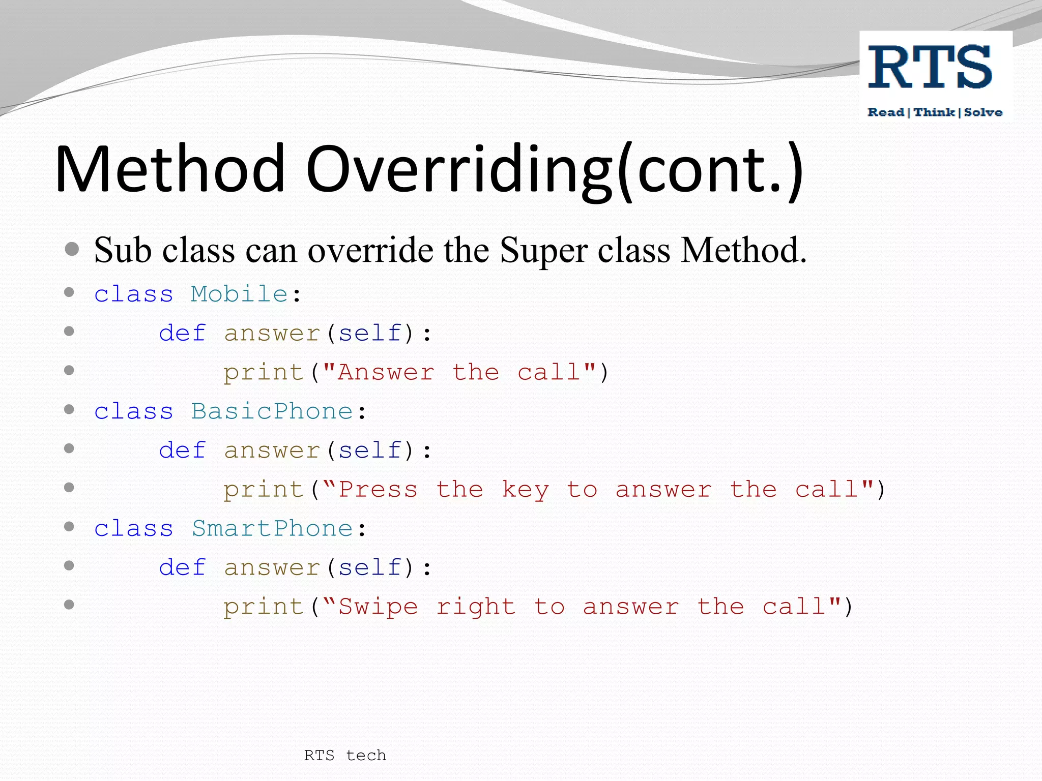 Method Overriding(cont.)
 Sub class can override the Super class Method.
 class Mobile:
 def answer(self):
 print("Answer the call")
 class BasicPhone:
 def answer(self):
 print(“Press the key to answer the call")
 class SmartPhone:
 def answer(self):
 print(“Swipe right to answer the call")
RTS tech
 