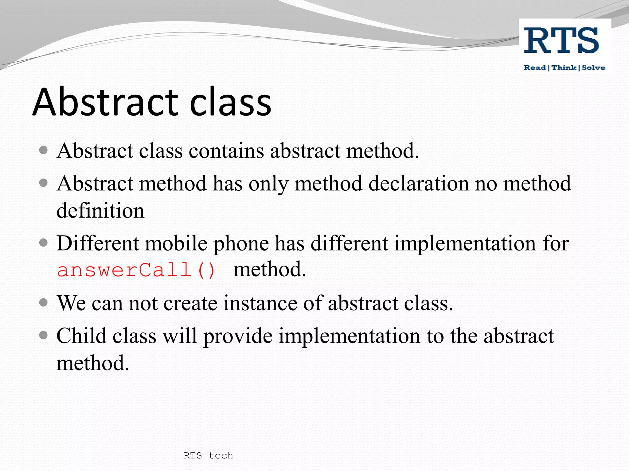 Abstract class
 Abstract class contains abstract method.
 Abstract method has only method declaration no method
definition
 Different mobile phone has different implementation for
answerCall() method.
 We can not create instance of abstract class.
 Child class will provide implementation to the abstract
method.
RTS tech
 
