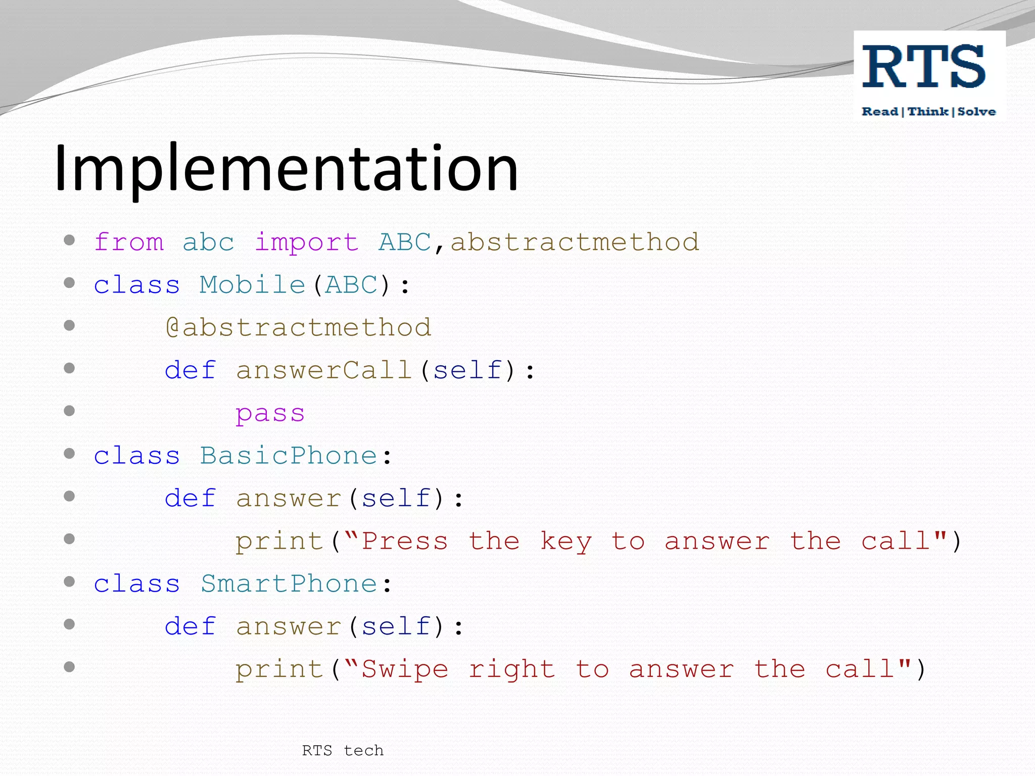 Implementation
 from abc import ABC,abstractmethod
 class Mobile(ABC):
 @abstractmethod
 def answerCall(self):
 pass
 class BasicPhone:
 def answer(self):
 print(“Press the key to answer the call")
 class SmartPhone:
 def answer(self):
 print(“Swipe right to answer the call")
RTS tech
 